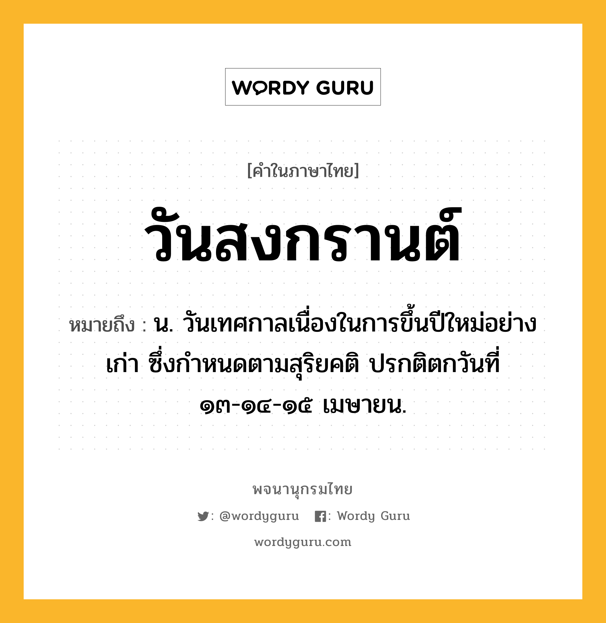 วันสงกรานต์ หมายถึงอะไร?, คำในภาษาไทย วันสงกรานต์ หมายถึง น. วันเทศกาลเนื่องในการขึ้นปีใหม่อย่างเก่า ซึ่งกำหนดตามสุริยคติ ปรกติตกวันที่ ๑๓-๑๔-๑๕ เมษายน.