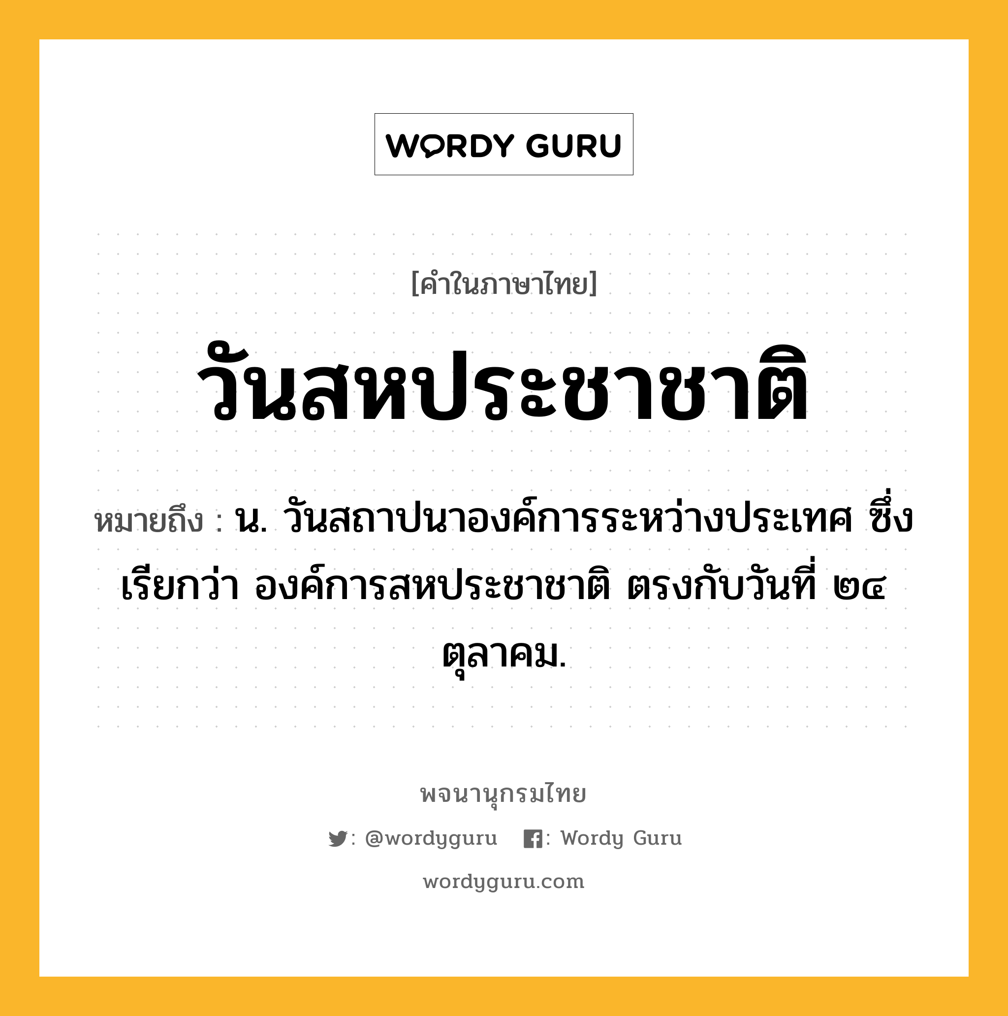 วันสหประชาชาติ หมายถึงอะไร?, คำในภาษาไทย วันสหประชาชาติ หมายถึง น. วันสถาปนาองค์การระหว่างประเทศ ซึ่งเรียกว่า องค์การสหประชาชาติ ตรงกับวันที่ ๒๔ ตุลาคม.