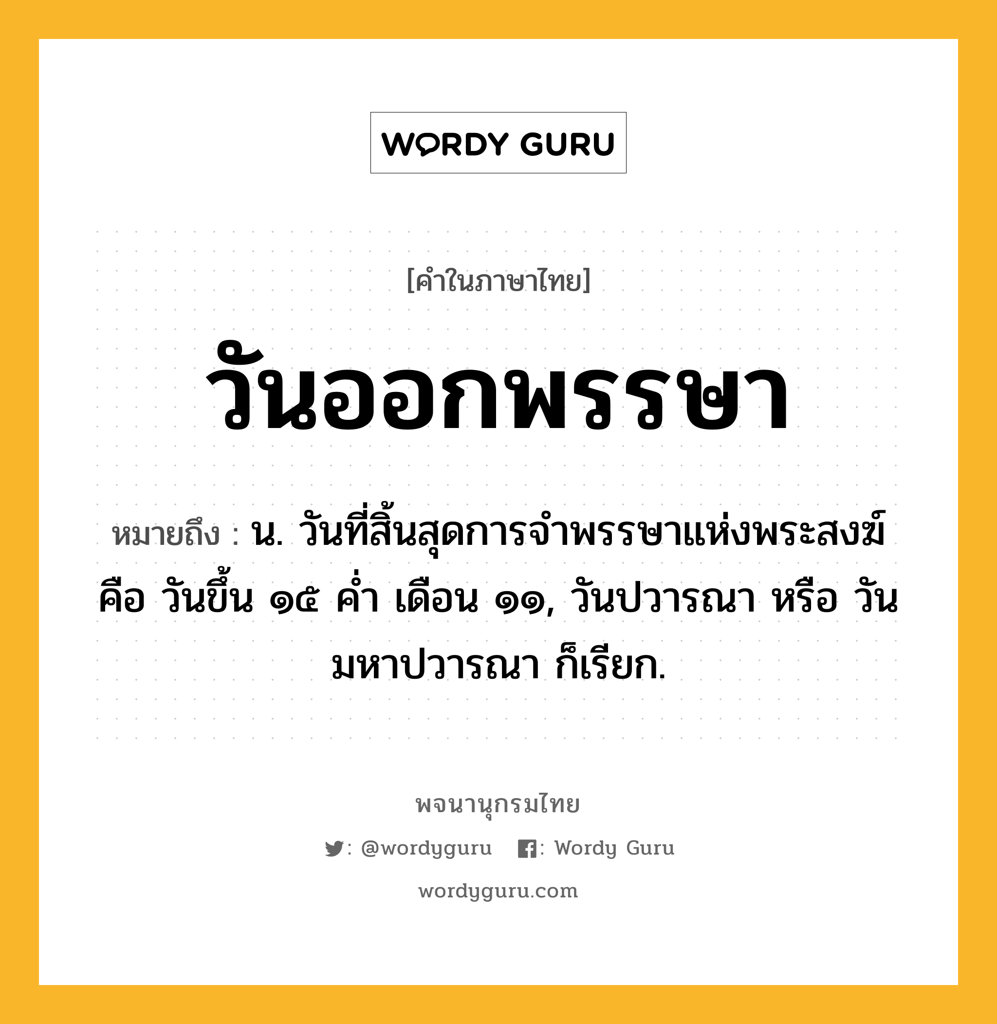 วันออกพรรษา หมายถึงอะไร?, คำในภาษาไทย วันออกพรรษา หมายถึง น. วันที่สิ้นสุดการจำพรรษาแห่งพระสงฆ์ คือ วันขึ้น ๑๕ ค่ำ เดือน ๑๑, วันปวารณา หรือ วันมหาปวารณา ก็เรียก.