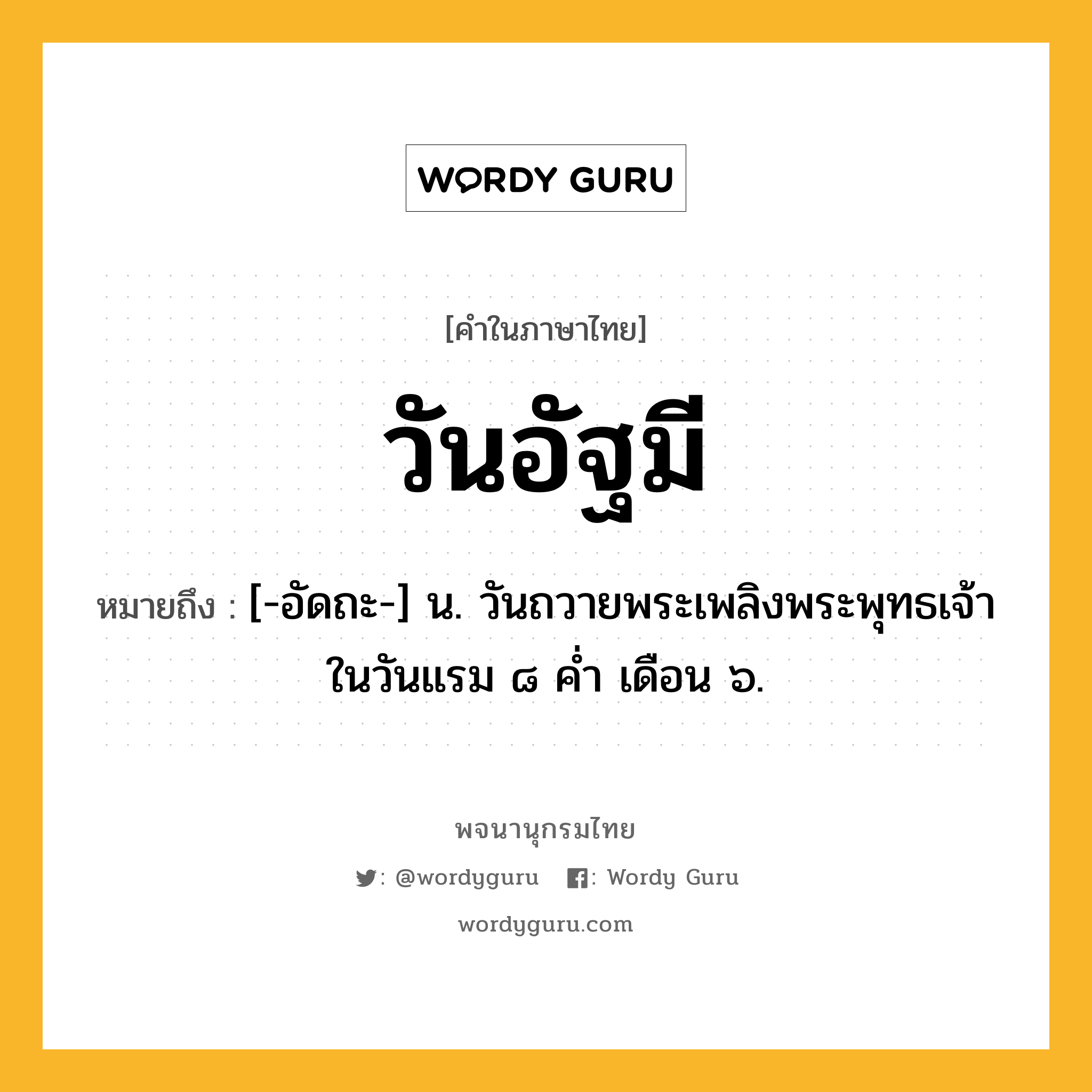 วันอัฐมี หมายถึงอะไร?, คำในภาษาไทย วันอัฐมี หมายถึง [-อัดถะ-] น. วันถวายพระเพลิงพระพุทธเจ้าในวันแรม ๘ ค่ำ เดือน ๖.