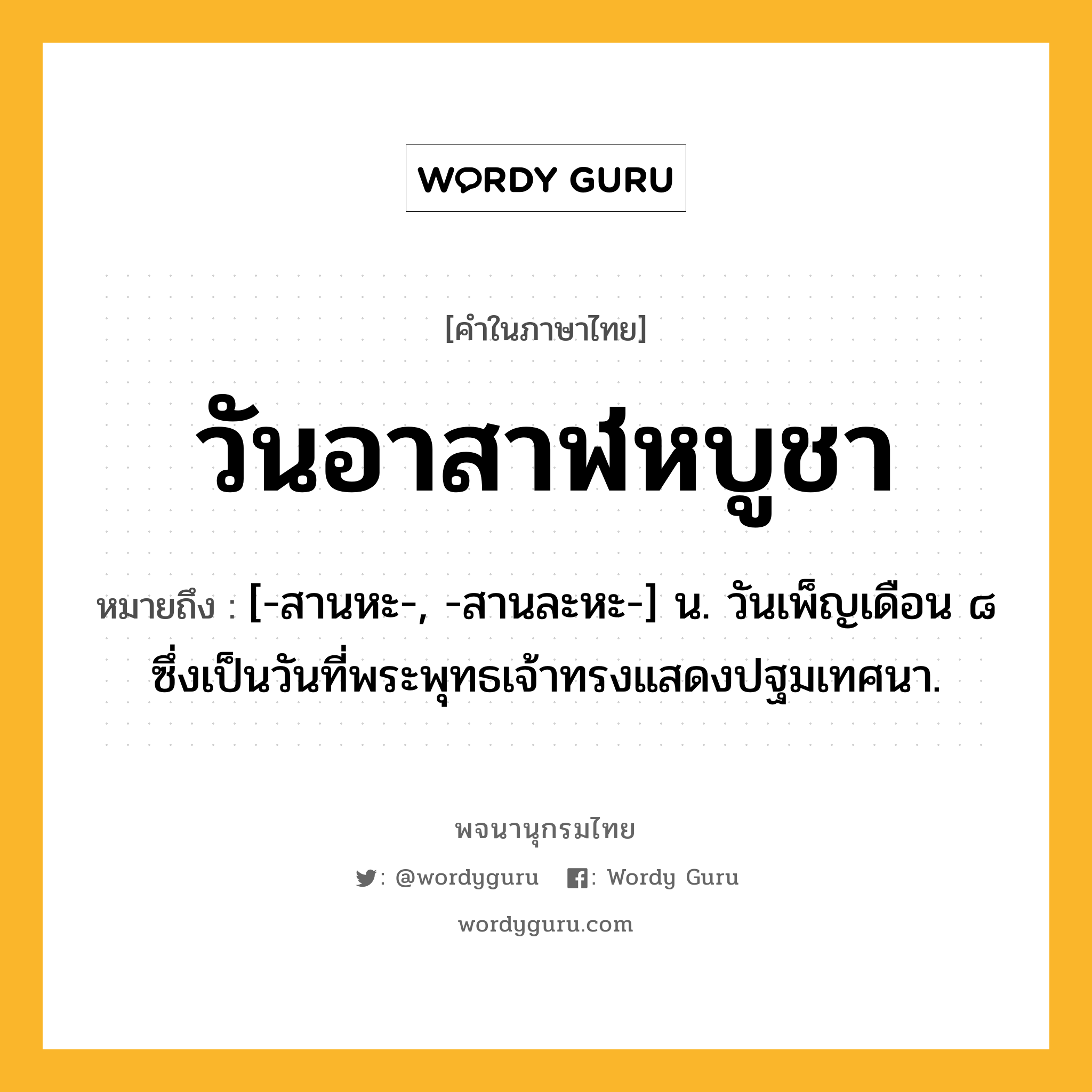 วันอาสาฬหบูชา หมายถึงอะไร?, คำในภาษาไทย วันอาสาฬหบูชา หมายถึง [-สานหะ-, -สานละหะ-] น. วันเพ็ญเดือน ๘ ซึ่งเป็นวันที่พระพุทธเจ้าทรงแสดงปฐมเทศนา.