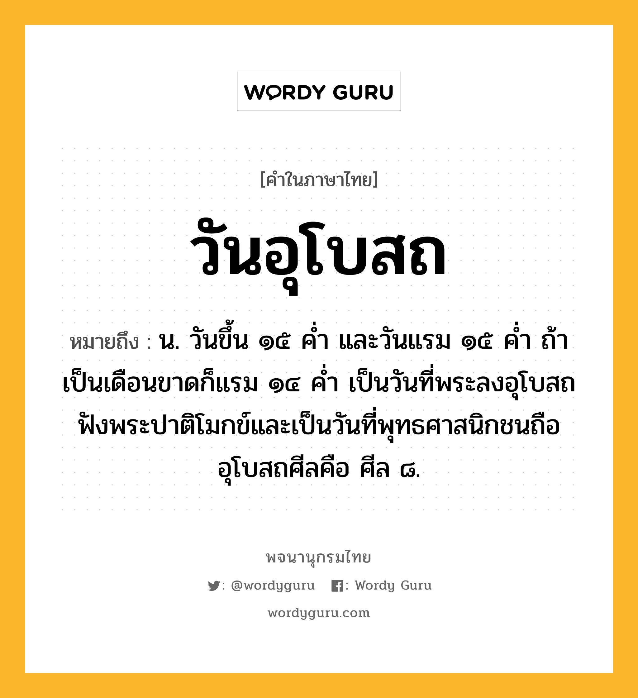 วันอุโบสถ หมายถึงอะไร?, คำในภาษาไทย วันอุโบสถ หมายถึง น. วันขึ้น ๑๕ คํ่า และวันแรม ๑๕ คํ่า ถ้าเป็นเดือนขาดก็แรม ๑๔ คํ่า เป็นวันที่พระลงอุโบสถฟังพระปาติโมกข์และเป็นวันที่พุทธศาสนิกชนถืออุโบสถศีลคือ ศีล ๘.