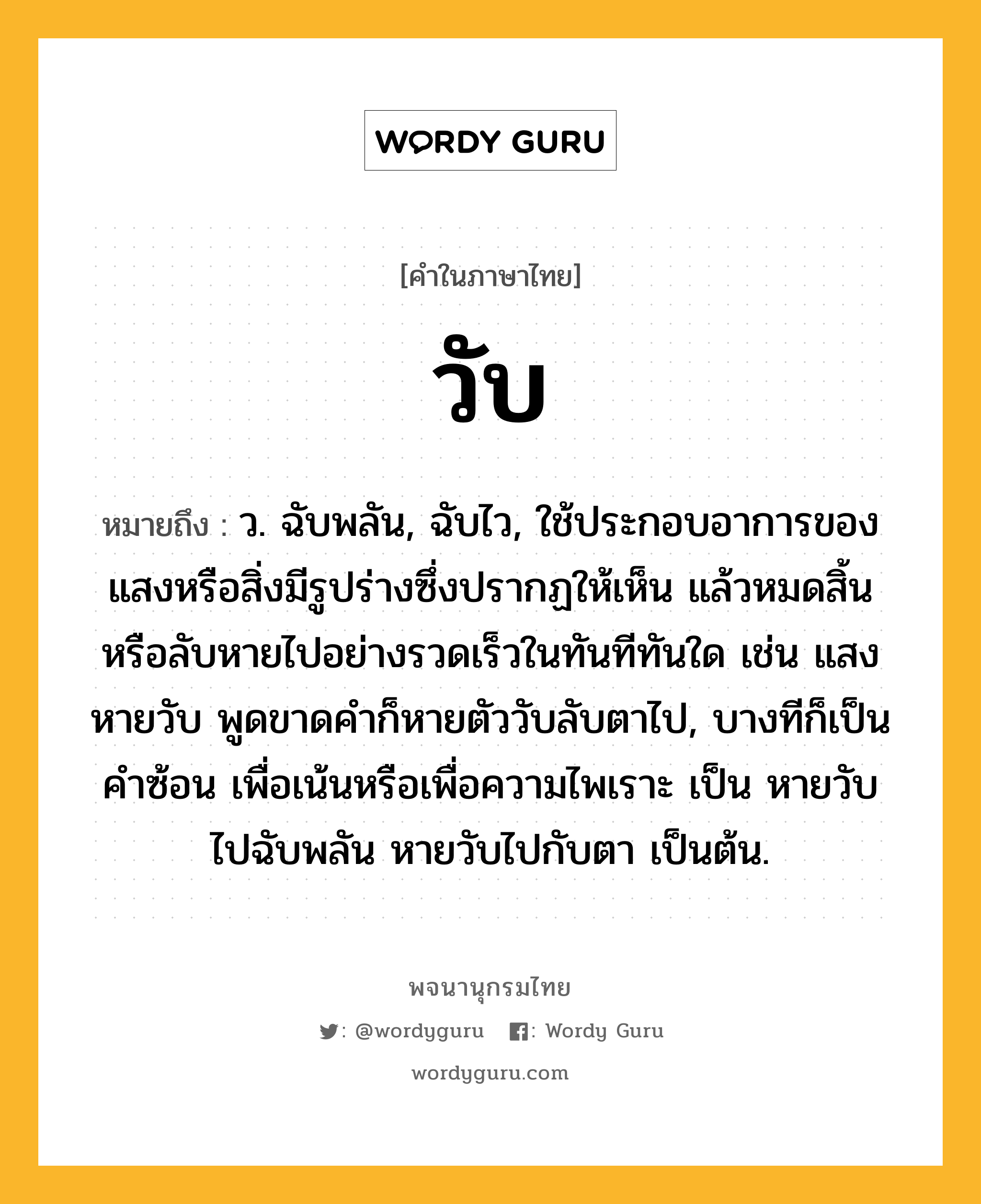 วับ หมายถึงอะไร?, คำในภาษาไทย วับ หมายถึง ว. ฉับพลัน, ฉับไว, ใช้ประกอบอาการของแสงหรือสิ่งมีรูปร่างซึ่งปรากฏให้เห็น แล้วหมดสิ้นหรือลับหายไปอย่างรวดเร็วในทันทีทันใด เช่น แสงหายวับ พูดขาดคําก็หายตัววับลับตาไป, บางทีก็เป็นคําซ้อน เพื่อเน้นหรือเพื่อความไพเราะ เป็น หายวับไปฉับพลัน หายวับไปกับตา เป็นต้น.