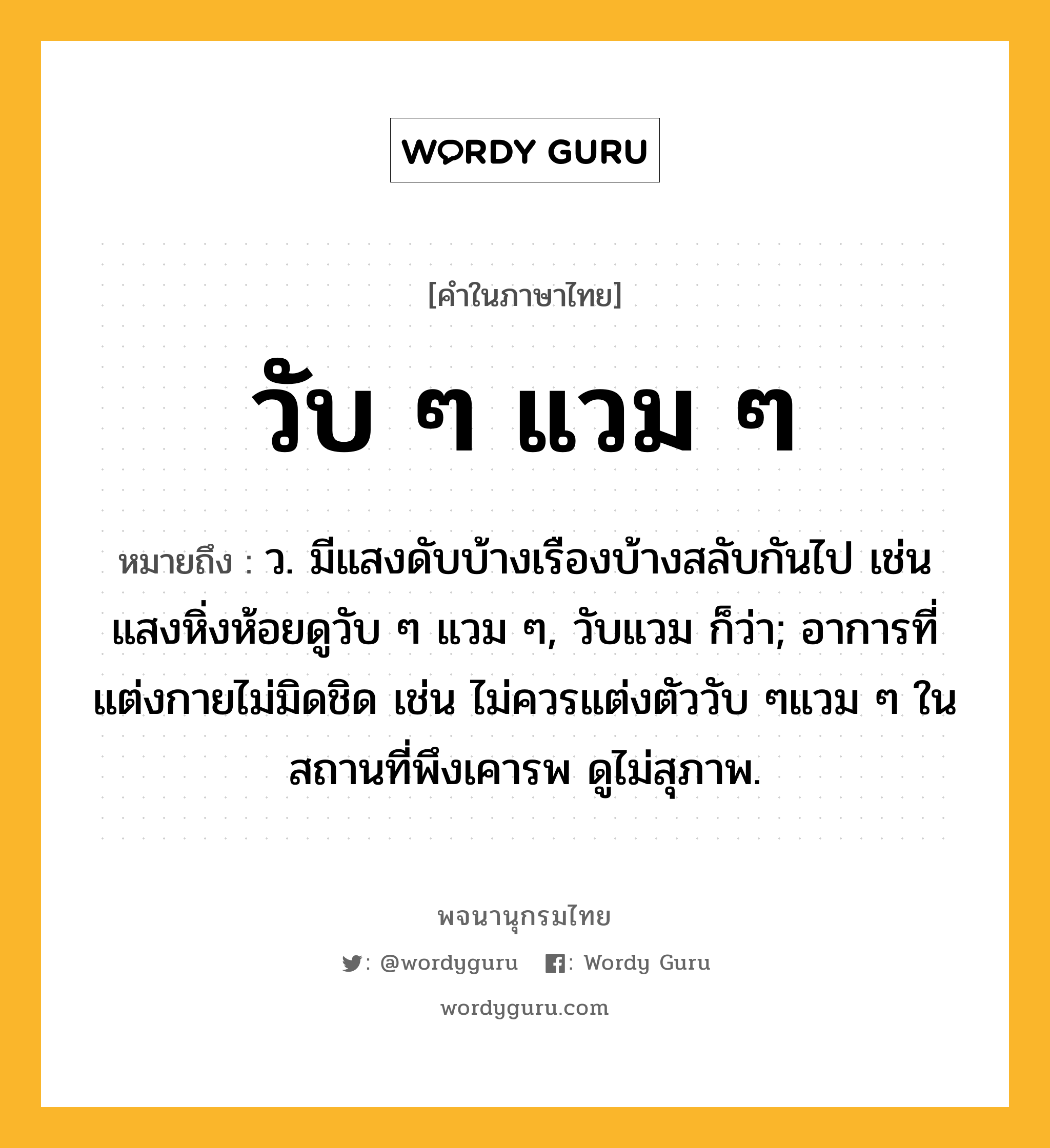 วับ ๆ แวม ๆ หมายถึงอะไร?, คำในภาษาไทย วับ ๆ แวม ๆ หมายถึง ว. มีแสงดับบ้างเรืองบ้างสลับกันไป เช่น แสงหิ่งห้อยดูวับ ๆ แวม ๆ, วับแวม ก็ว่า; อาการที่แต่งกายไม่มิดชิด เช่น ไม่ควรแต่งตัววับ ๆแวม ๆ ในสถานที่พึงเคารพ ดูไม่สุภาพ.