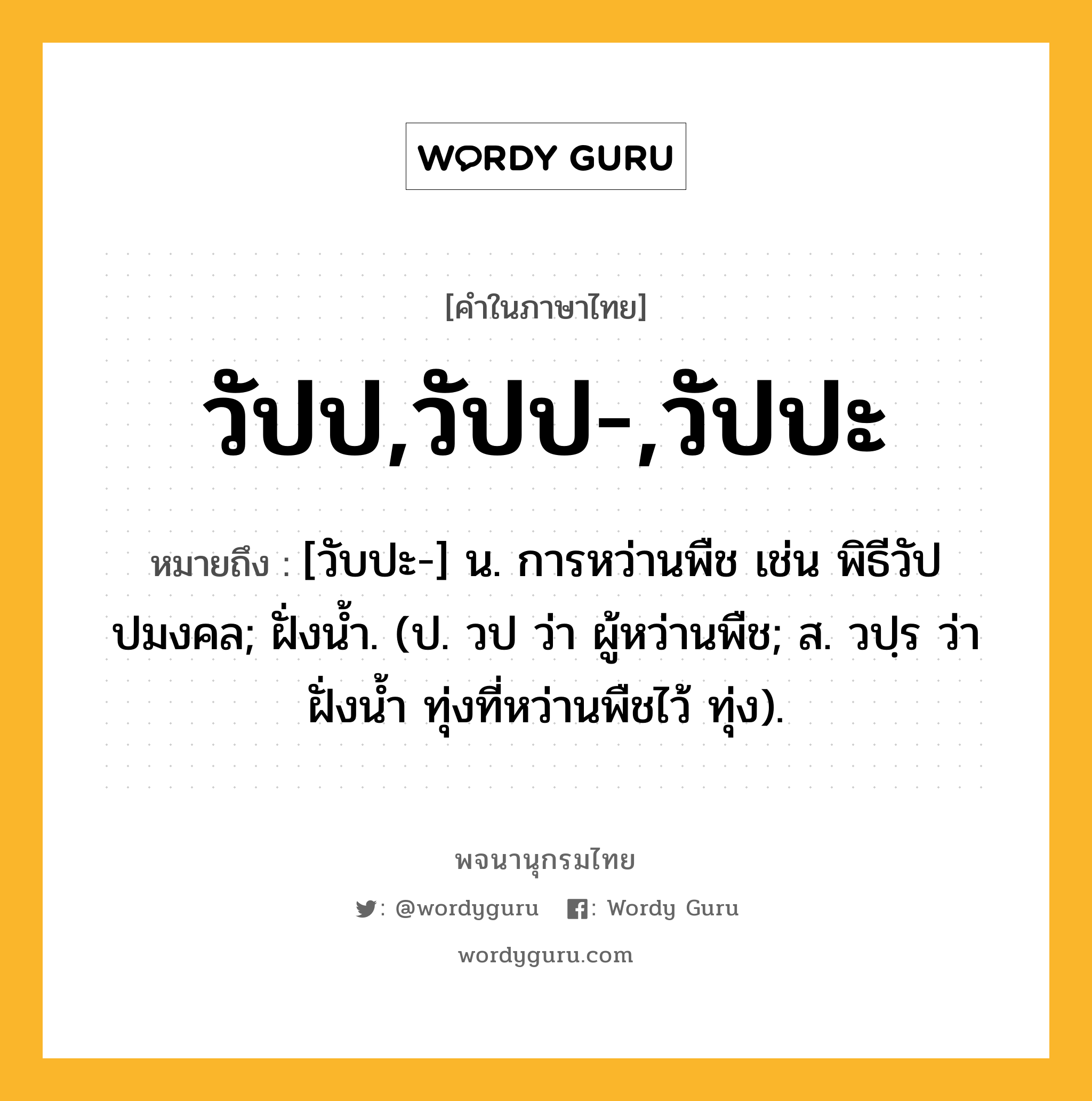 วัปป,วัปป-,วัปปะ หมายถึงอะไร?, คำในภาษาไทย วัปป,วัปป-,วัปปะ หมายถึง [วับปะ-] น. การหว่านพืช เช่น พิธีวัปปมงคล; ฝั่งน้ำ. (ป. วป ว่า ผู้หว่านพืช; ส. วปฺร ว่า ฝั่งน้ำ ทุ่งที่หว่านพืชไว้ ทุ่ง).