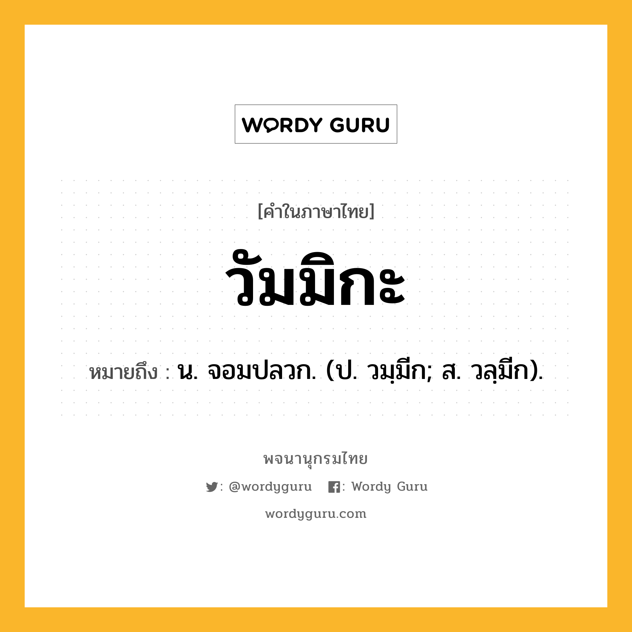 วัมมิกะ หมายถึงอะไร?, คำในภาษาไทย วัมมิกะ หมายถึง น. จอมปลวก. (ป. วมฺมีก; ส. วลฺมีก).