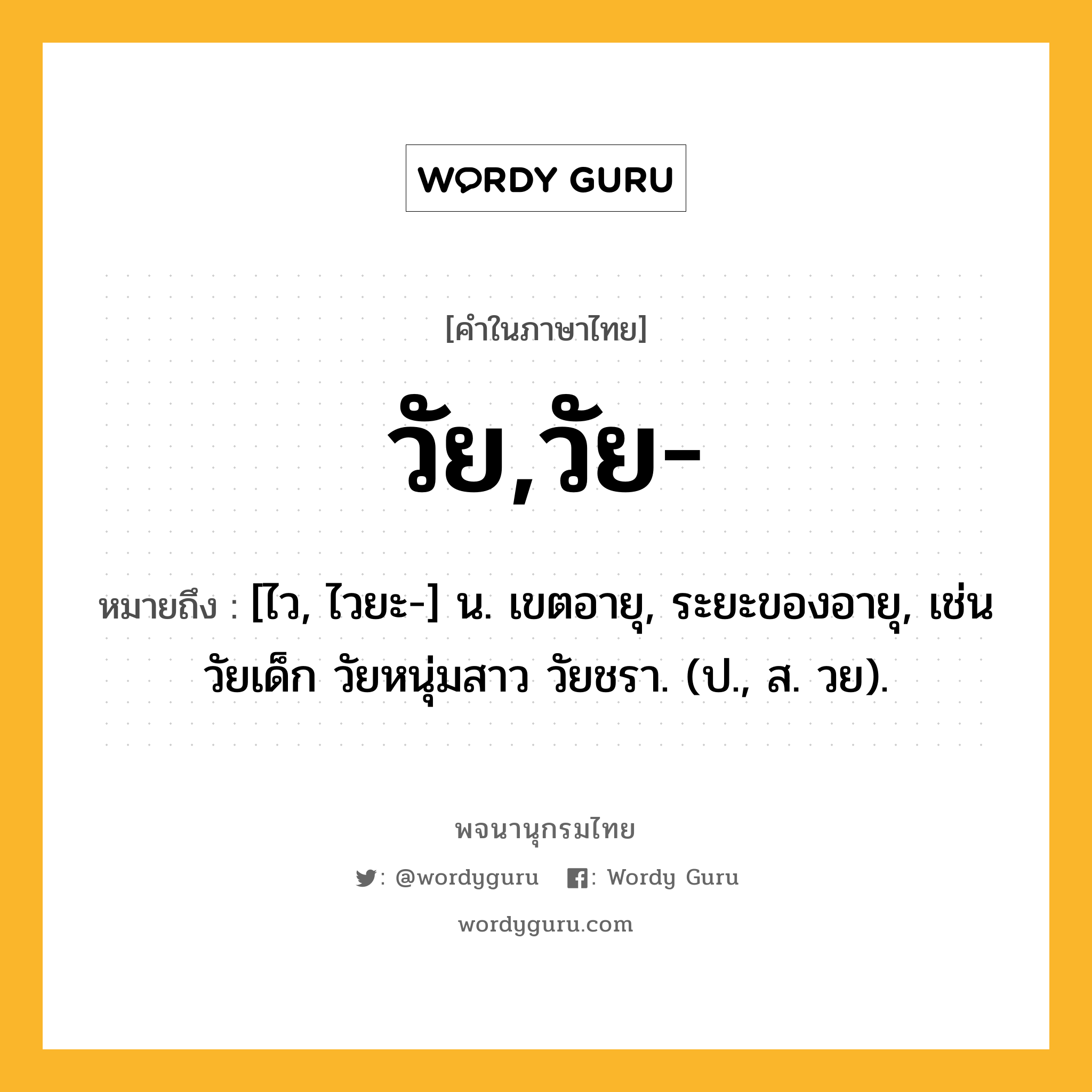 วัย,วัย- หมายถึงอะไร?, คำในภาษาไทย วัย,วัย- หมายถึง [ไว, ไวยะ-] น. เขตอายุ, ระยะของอายุ, เช่น วัยเด็ก วัยหนุ่มสาว วัยชรา. (ป., ส. วย).