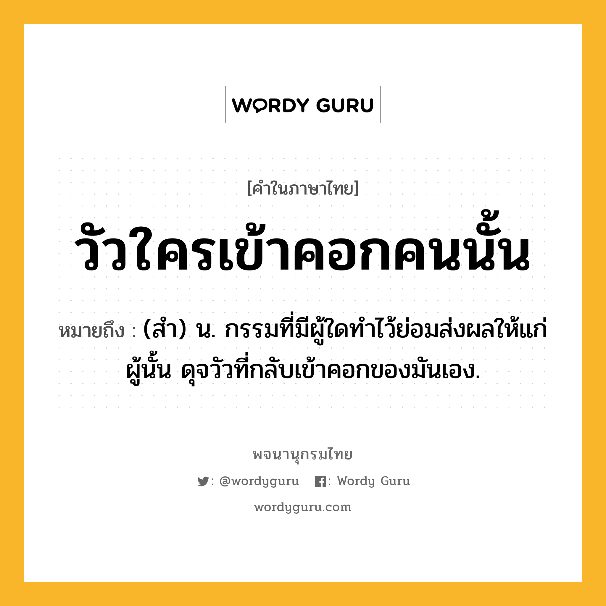 วัวใครเข้าคอกคนนั้น หมายถึงอะไร?, คำในภาษาไทย วัวใครเข้าคอกคนนั้น หมายถึง (สํา) น. กรรมที่มีผู้ใดทําไว้ย่อมส่งผลให้แก่ผู้นั้น ดุจวัวที่กลับเข้าคอกของมันเอง.