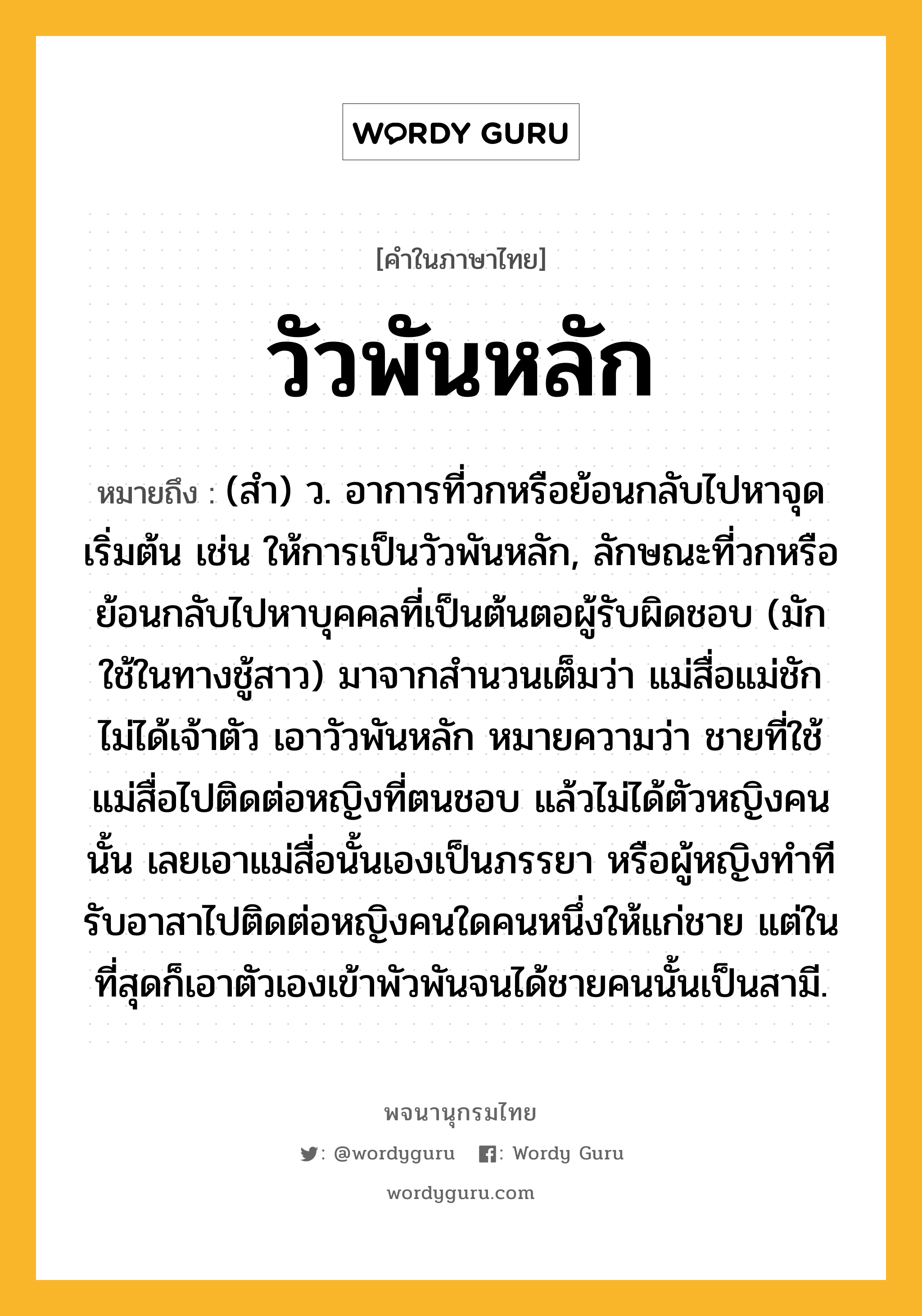 วัวพันหลัก หมายถึงอะไร?, คำในภาษาไทย วัวพันหลัก หมายถึง (สํา) ว. อาการที่วกหรือย้อนกลับไปหาจุดเริ่มต้น เช่น ให้การเป็นวัวพันหลัก, ลักษณะที่วกหรือย้อนกลับไปหาบุคคลที่เป็นต้นตอผู้รับผิดชอบ (มักใช้ในทางชู้สาว) มาจากสำนวนเต็มว่า แม่สื่อแม่ชัก ไม่ได้เจ้าตัว เอาวัวพันหลัก หมายความว่า ชายที่ใช้แม่สื่อไปติดต่อหญิงที่ตนชอบ แล้วไม่ได้ตัวหญิงคนนั้น เลยเอาแม่สื่อนั้นเองเป็นภรรยา หรือผู้หญิงทำทีรับอาสาไปติดต่อหญิงคนใดคนหนึ่งให้แก่ชาย แต่ในที่สุดก็เอาตัวเองเข้าพัวพันจนได้ชายคนนั้นเป็นสามี.