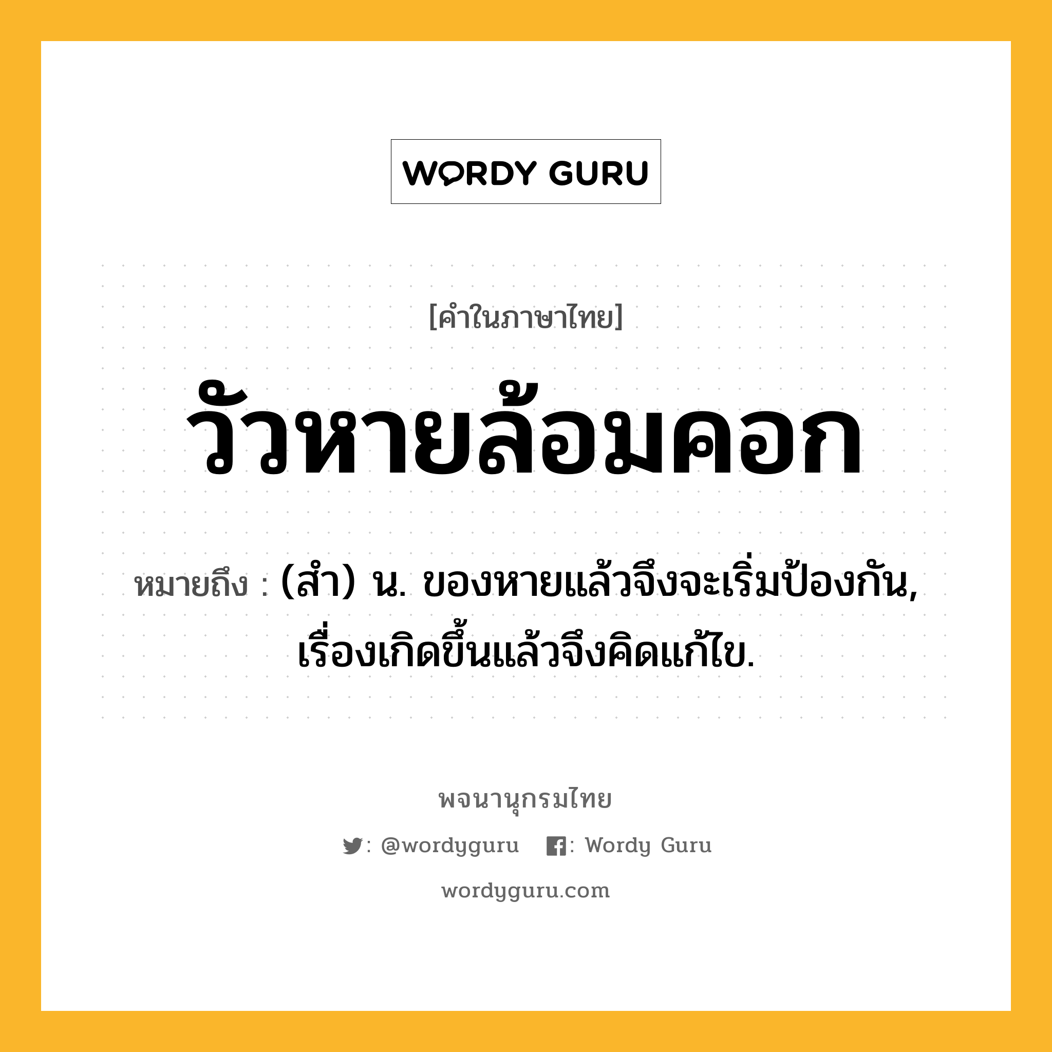 วัวหายล้อมคอก หมายถึงอะไร?, คำในภาษาไทย วัวหายล้อมคอก หมายถึง (สํา) น. ของหายแล้วจึงจะเริ่มป้องกัน, เรื่องเกิดขึ้นแล้วจึงคิดแก้ไข.