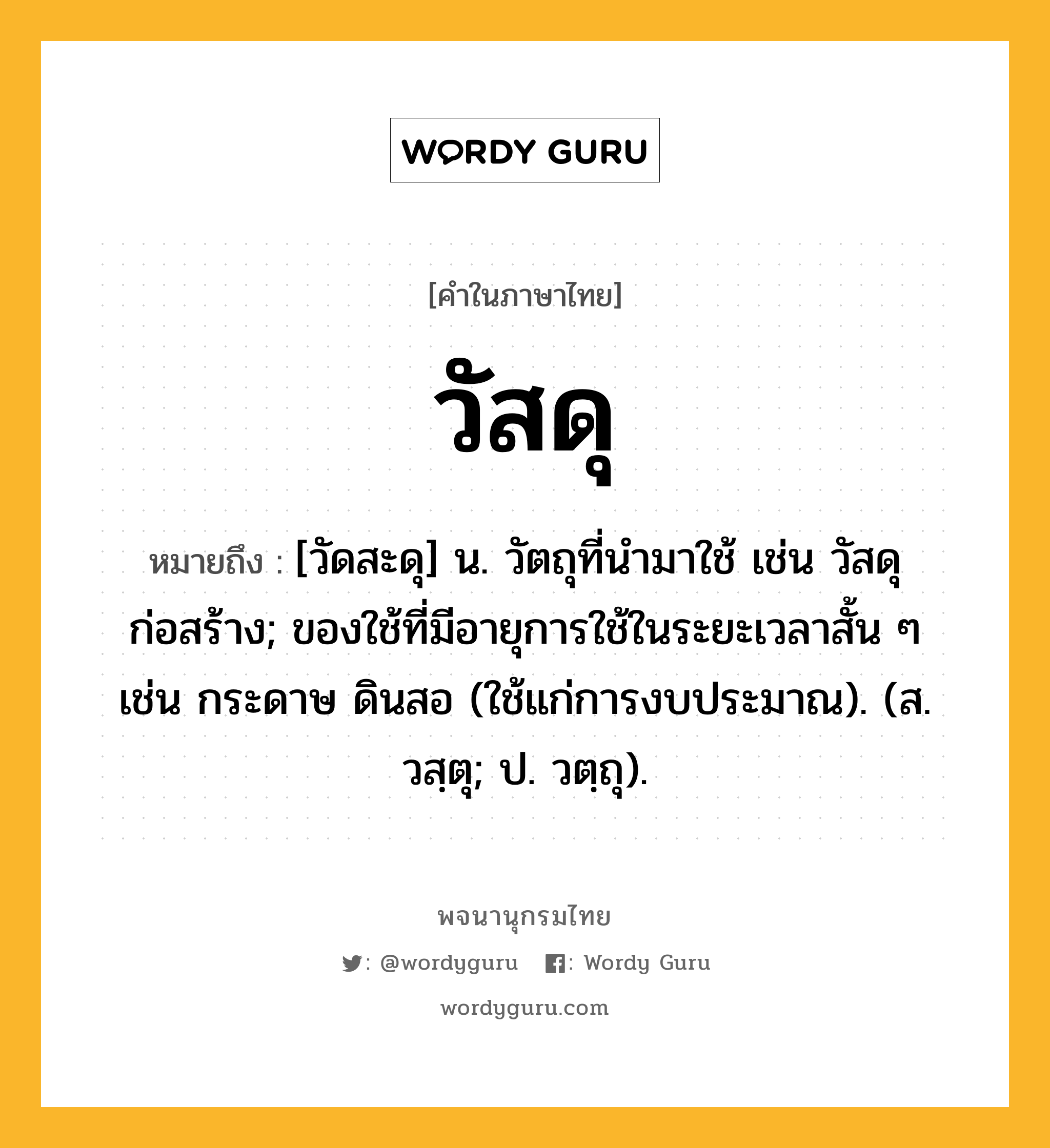 วัสดุ หมายถึงอะไร?, คำในภาษาไทย วัสดุ หมายถึง [วัดสะดุ] น. วัตถุที่นํามาใช้ เช่น วัสดุก่อสร้าง; ของใช้ที่มีอายุการใช้ในระยะเวลาสั้น ๆ เช่น กระดาษ ดินสอ (ใช้แก่การงบประมาณ). (ส. วสฺตุ; ป. วตฺถุ).