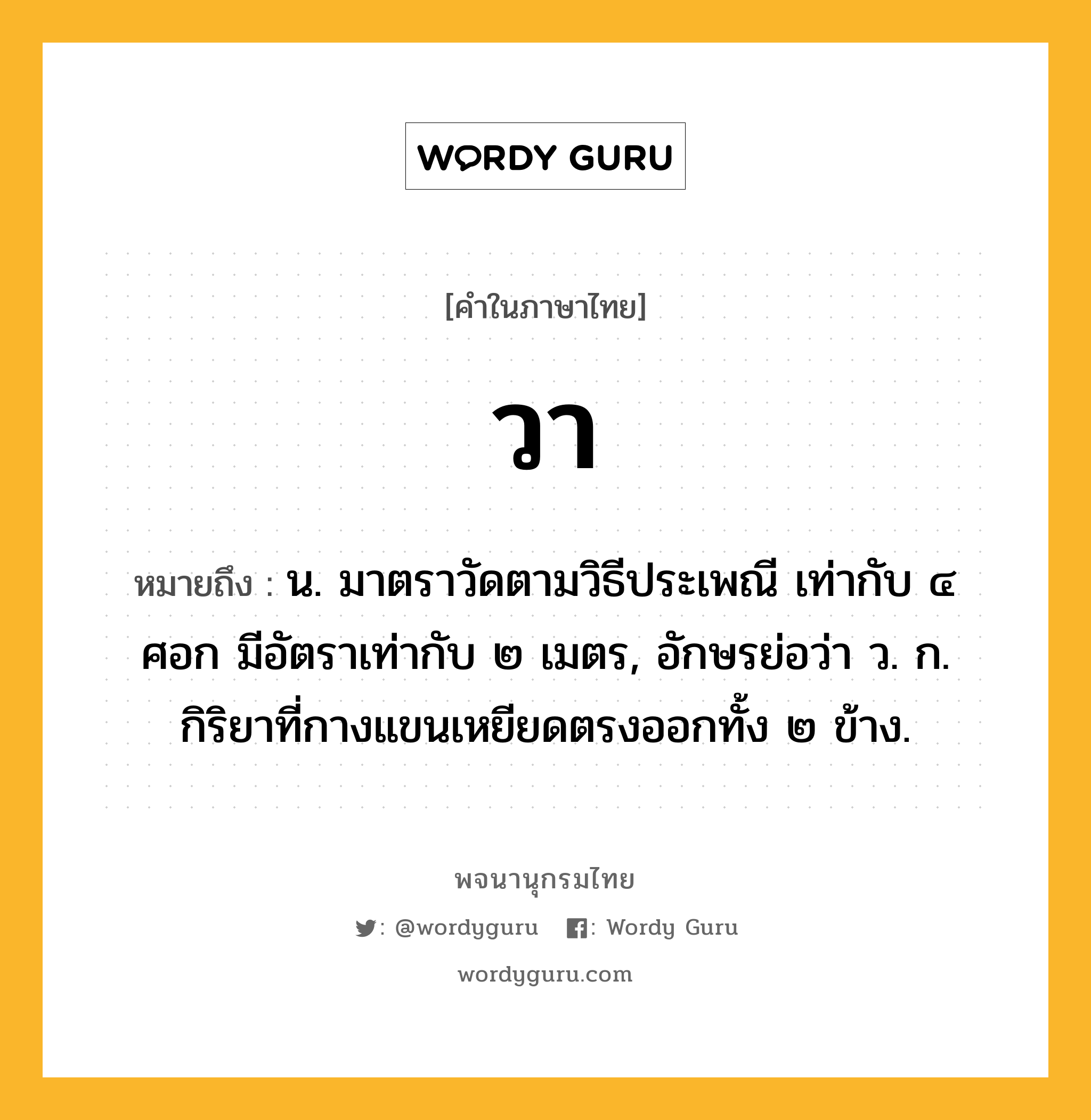 วา หมายถึงอะไร?, คำในภาษาไทย วา หมายถึง น. มาตราวัดตามวิธีประเพณี เท่ากับ ๔ ศอก มีอัตราเท่ากับ ๒ เมตร, อักษรย่อว่า ว. ก. กิริยาที่กางแขนเหยียดตรงออกทั้ง ๒ ข้าง.