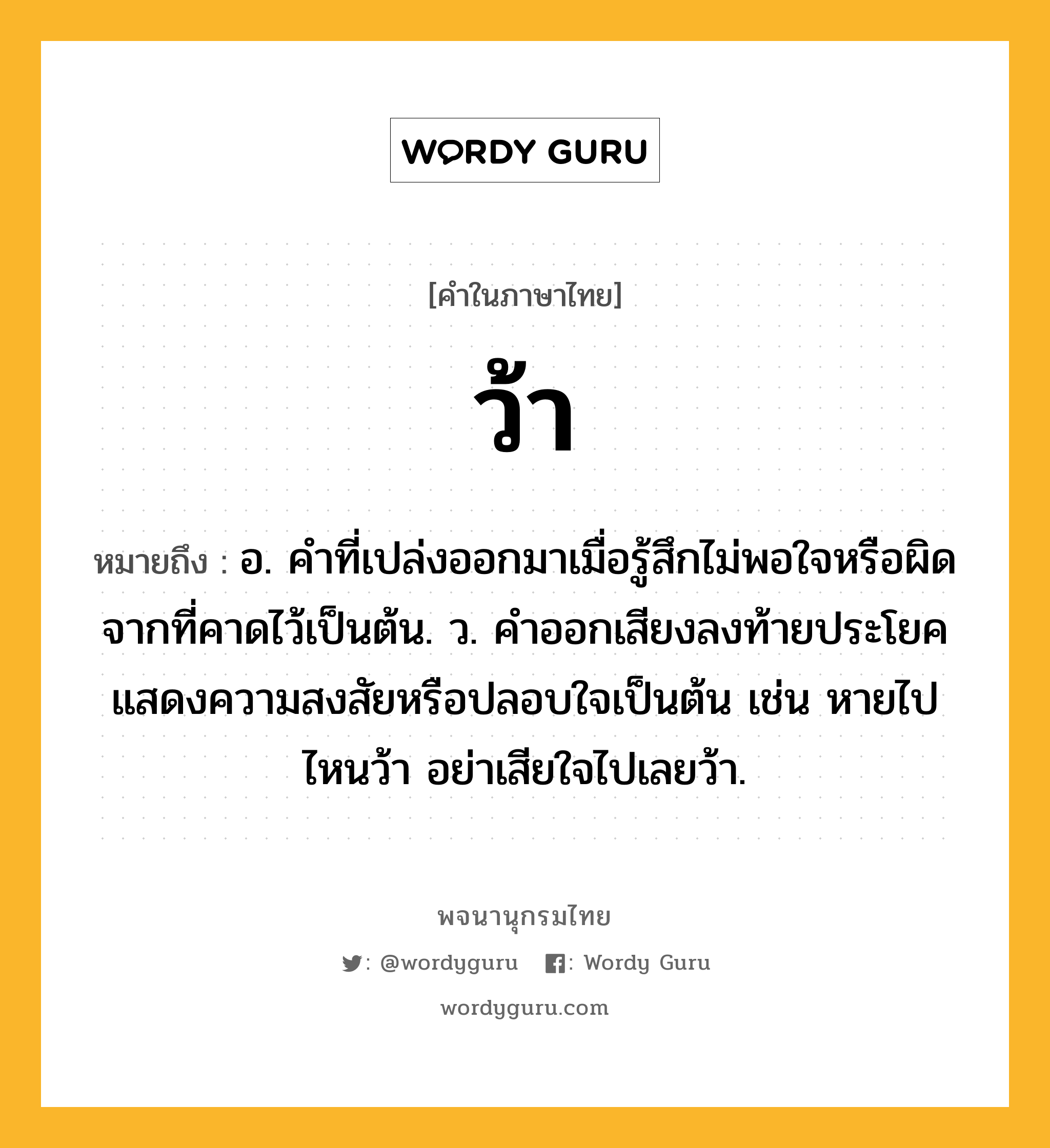 ว้า หมายถึงอะไร?, คำในภาษาไทย ว้า หมายถึง อ. คำที่เปล่งออกมาเมื่อรู้สึกไม่พอใจหรือผิดจากที่คาดไว้เป็นต้น. ว. คําออกเสียงลงท้ายประโยคแสดงความสงสัยหรือปลอบใจเป็นต้น เช่น หายไปไหนว้า อย่าเสียใจไปเลยว้า.