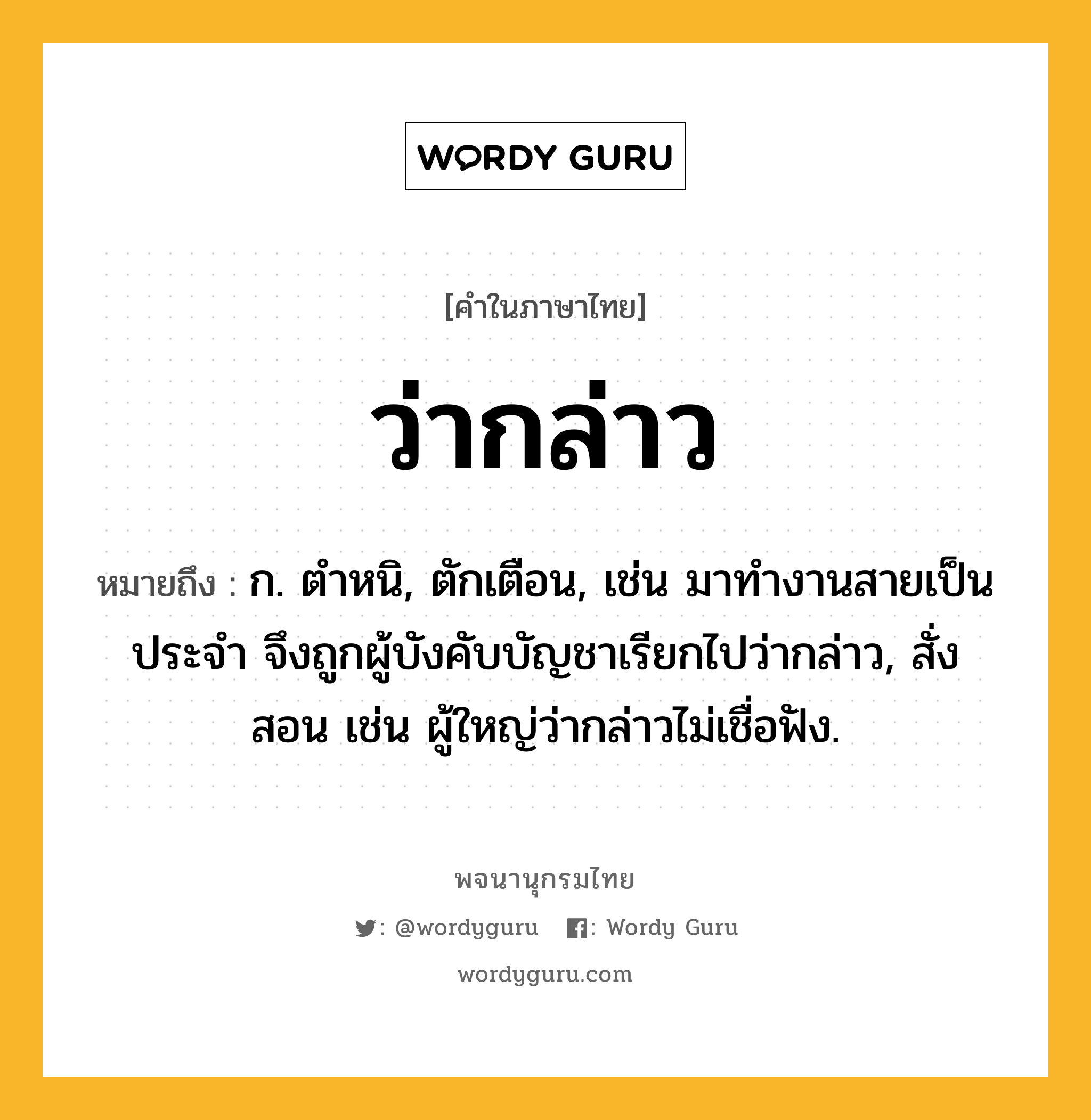 ว่ากล่าว หมายถึงอะไร?, คำในภาษาไทย ว่ากล่าว หมายถึง ก. ตำหนิ, ตักเตือน, เช่น มาทำงานสายเป็นประจำ จึงถูกผู้บังคับบัญชาเรียกไปว่ากล่าว, สั่งสอน เช่น ผู้ใหญ่ว่ากล่าวไม่เชื่อฟัง.