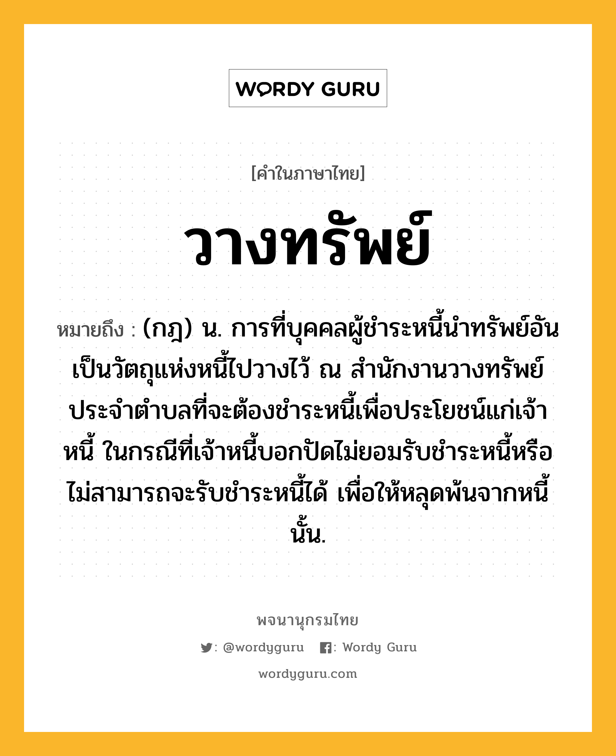 วางทรัพย์ หมายถึงอะไร?, คำในภาษาไทย วางทรัพย์ หมายถึง (กฎ) น. การที่บุคคลผู้ชำระหนี้นำทรัพย์อันเป็นวัตถุแห่งหนี้ไปวางไว้ ณ สำนักงานวางทรัพย์ประจำตำบลที่จะต้องชำระหนี้เพื่อประโยชน์แก่เจ้าหนี้ ในกรณีที่เจ้าหนี้บอกปัดไม่ยอมรับชำระหนี้หรือไม่สามารถจะรับชำระหนี้ได้ เพื่อให้หลุดพ้นจากหนี้นั้น.