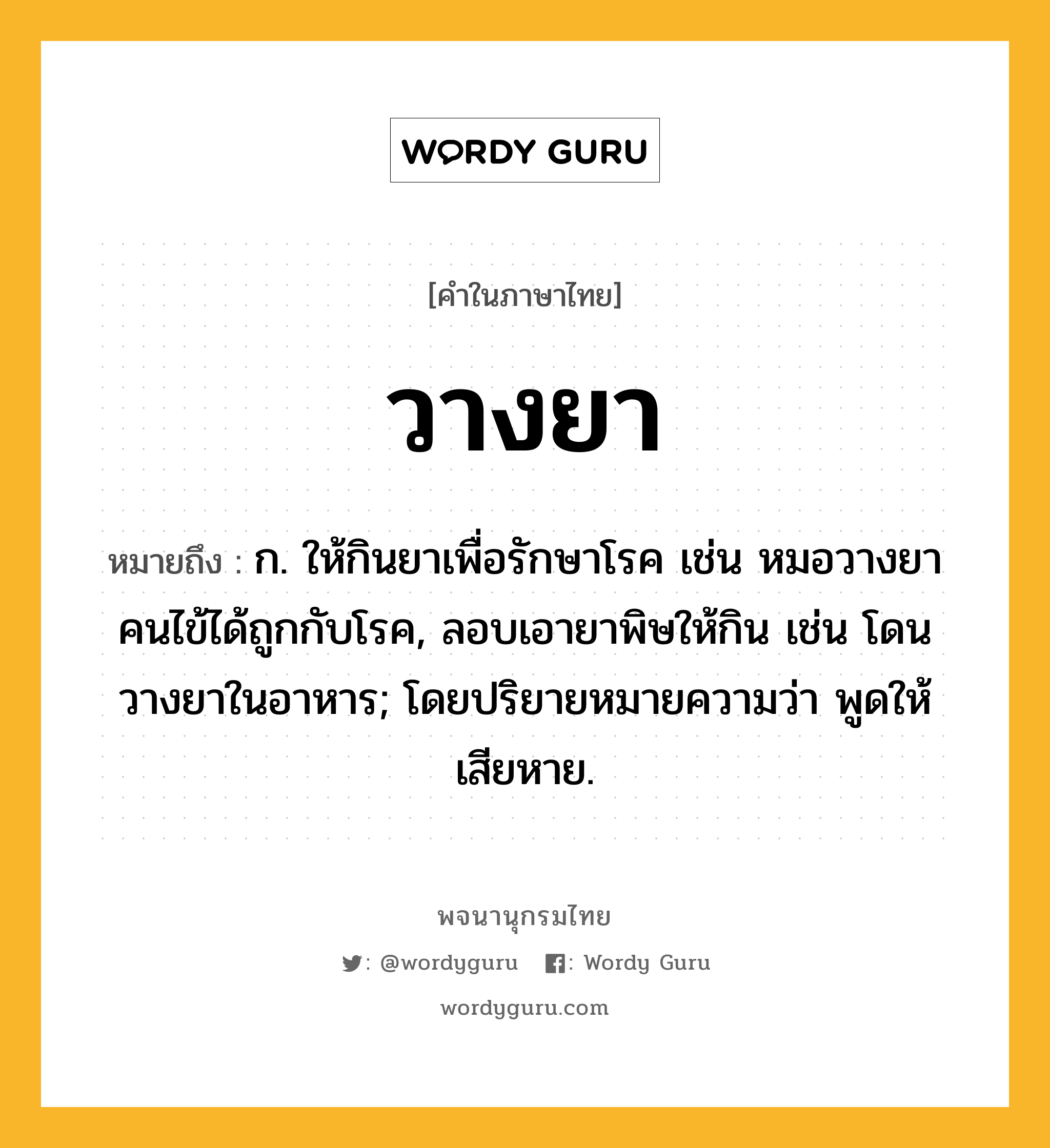 วางยา หมายถึงอะไร?, คำในภาษาไทย วางยา หมายถึง ก. ให้กินยาเพื่อรักษาโรค เช่น หมอวางยาคนไข้ได้ถูกกับโรค, ลอบเอายาพิษให้กิน เช่น โดนวางยาในอาหาร; โดยปริยายหมายความว่า พูดให้เสียหาย.