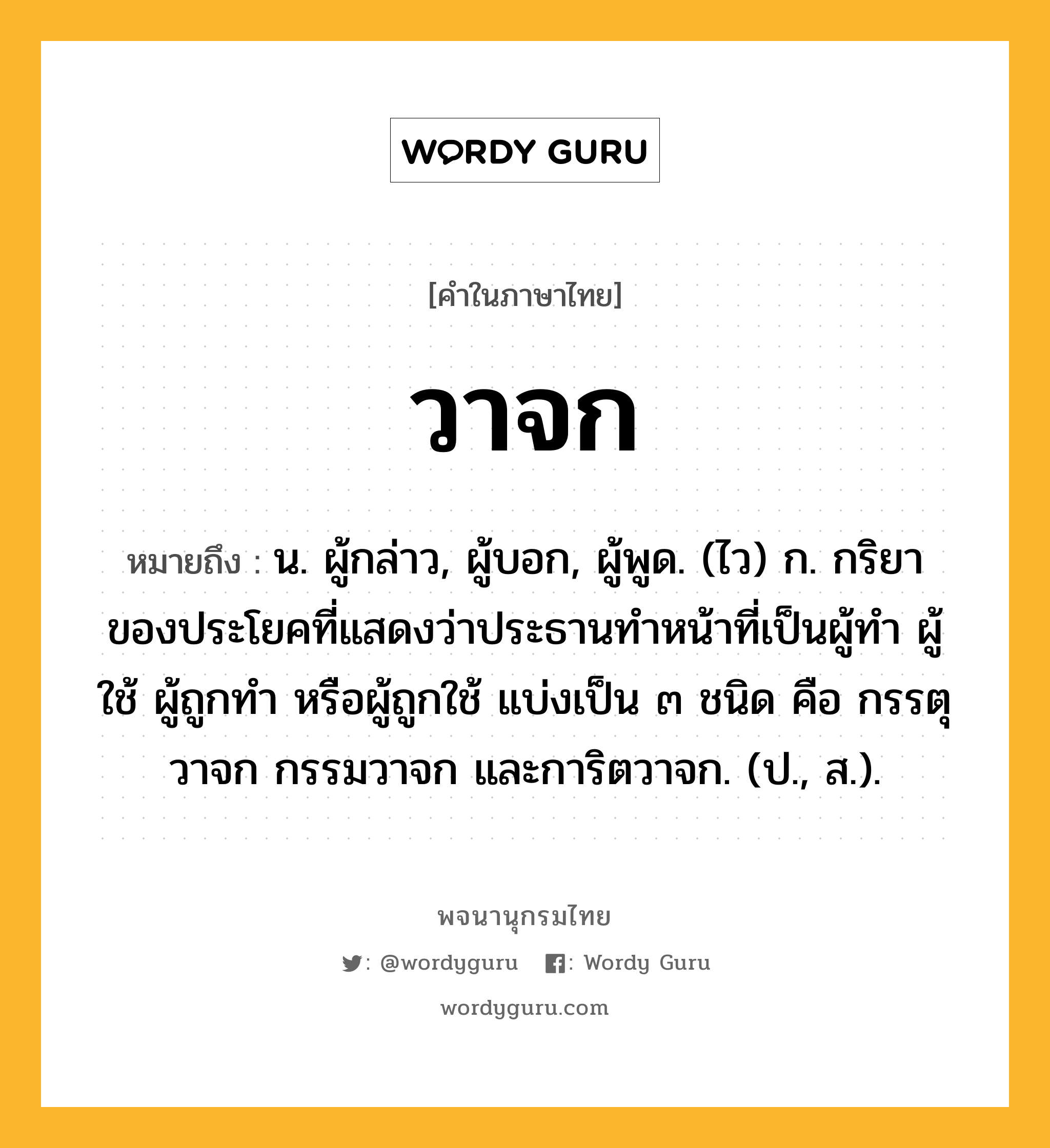 วาจก หมายถึงอะไร?, คำในภาษาไทย วาจก หมายถึง น. ผู้กล่าว, ผู้บอก, ผู้พูด. (ไว) ก. กริยาของประโยคที่แสดงว่าประธานทําหน้าที่เป็นผู้ทํา ผู้ใช้ ผู้ถูกทํา หรือผู้ถูกใช้ แบ่งเป็น ๓ ชนิด คือ กรรตุวาจก กรรมวาจก และการิตวาจก. (ป., ส.).