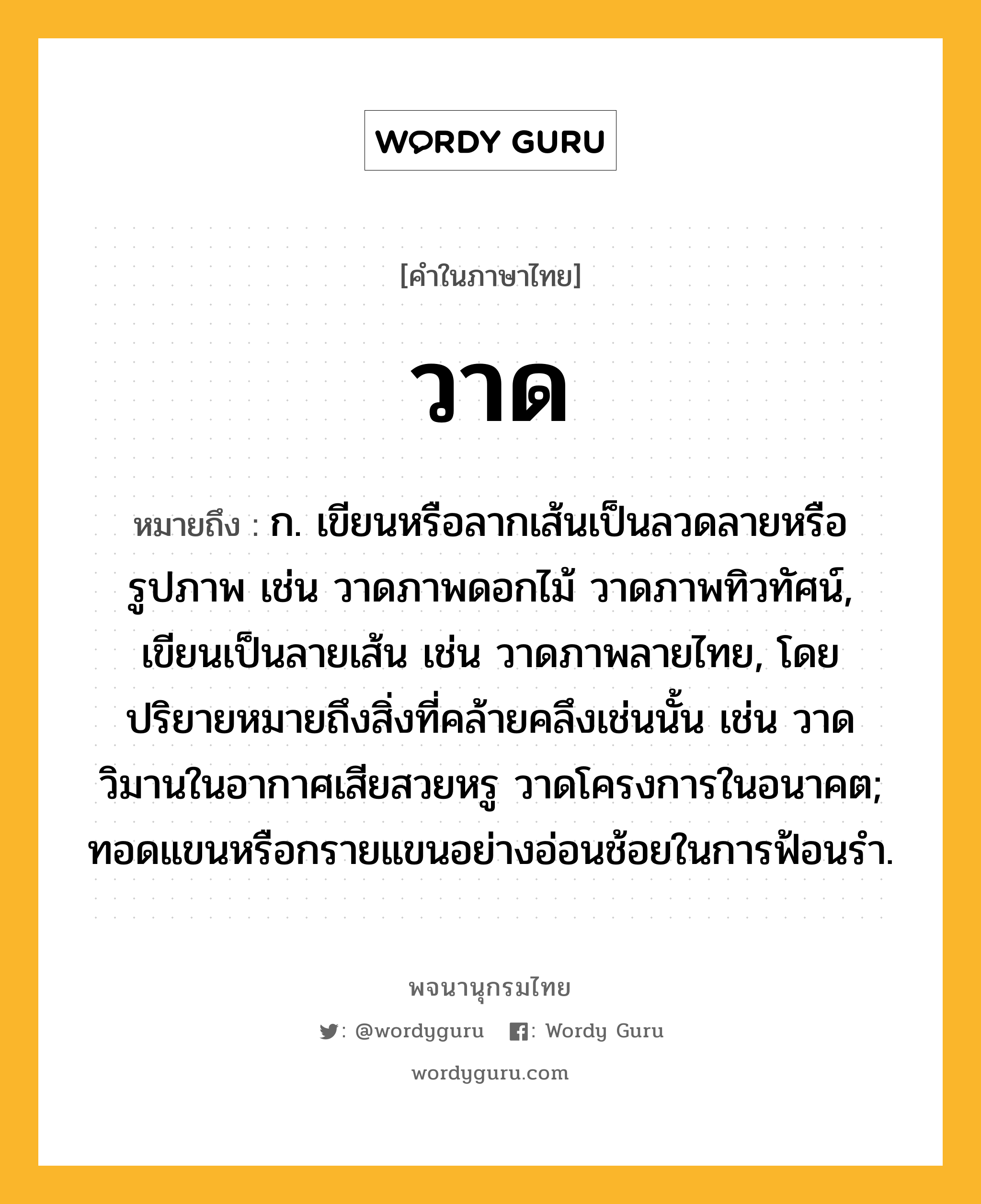 วาด หมายถึงอะไร?, คำในภาษาไทย วาด หมายถึง ก. เขียนหรือลากเส้นเป็นลวดลายหรือรูปภาพ เช่น วาดภาพดอกไม้ วาดภาพทิวทัศน์, เขียนเป็นลายเส้น เช่น วาดภาพลายไทย, โดยปริยายหมายถึงสิ่งที่คล้ายคลึงเช่นนั้น เช่น วาดวิมานในอากาศเสียสวยหรู วาดโครงการในอนาคต; ทอดแขนหรือกรายแขนอย่างอ่อนช้อยในการฟ้อนรํา.