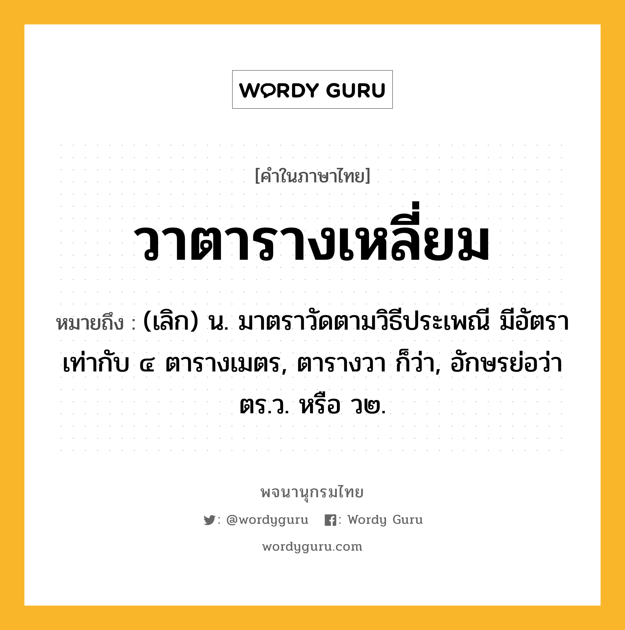 วาตารางเหลี่ยม หมายถึงอะไร?, คำในภาษาไทย วาตารางเหลี่ยม หมายถึง (เลิก) น. มาตราวัดตามวิธีประเพณี มีอัตราเท่ากับ ๔ ตารางเมตร, ตารางวา ก็ว่า, อักษรย่อว่า ตร.ว. หรือ ว๒.