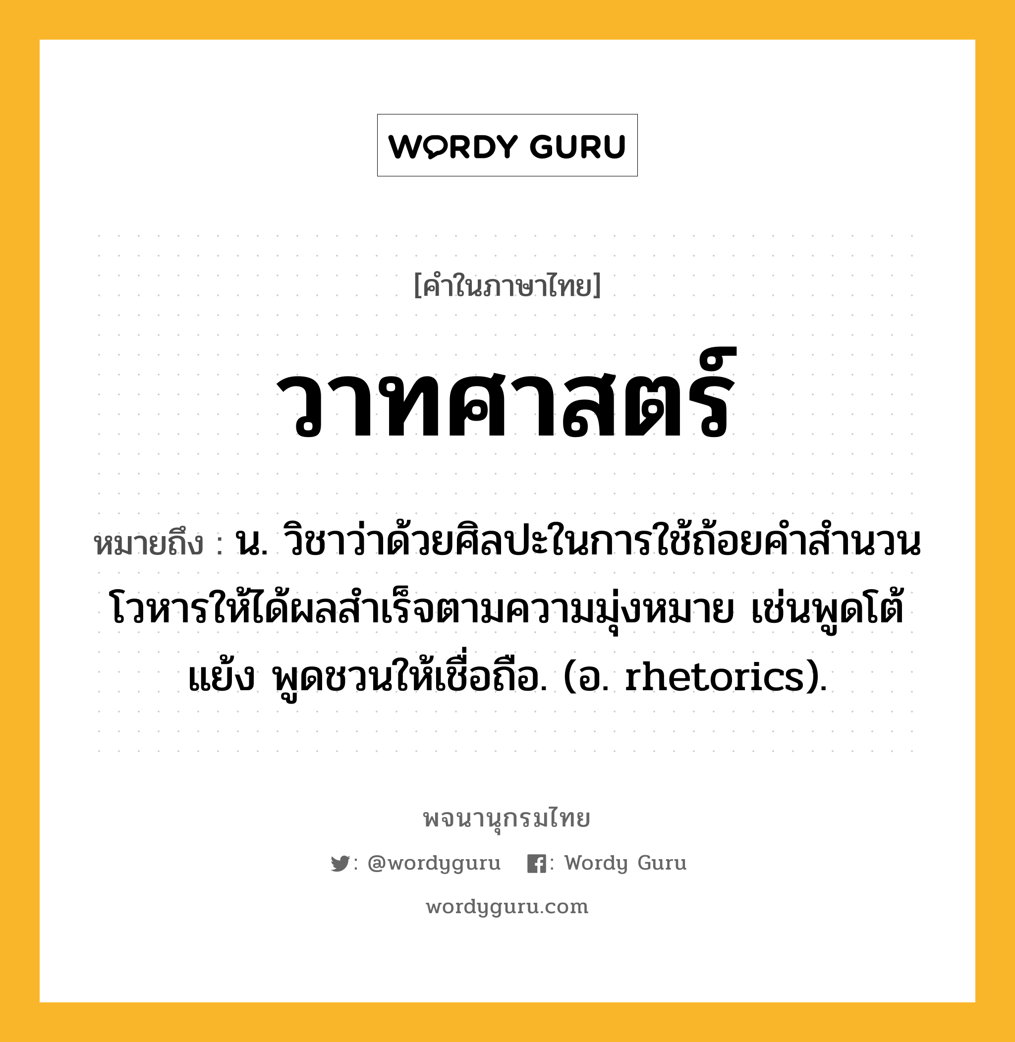 วาทศาสตร์ หมายถึงอะไร?, คำในภาษาไทย วาทศาสตร์ หมายถึง น. วิชาว่าด้วยศิลปะในการใช้ถ้อยคําสํานวนโวหารให้ได้ผลสำเร็จตามความมุ่งหมาย เช่นพูดโต้แย้ง พูดชวนให้เชื่อถือ. (อ. rhetorics).