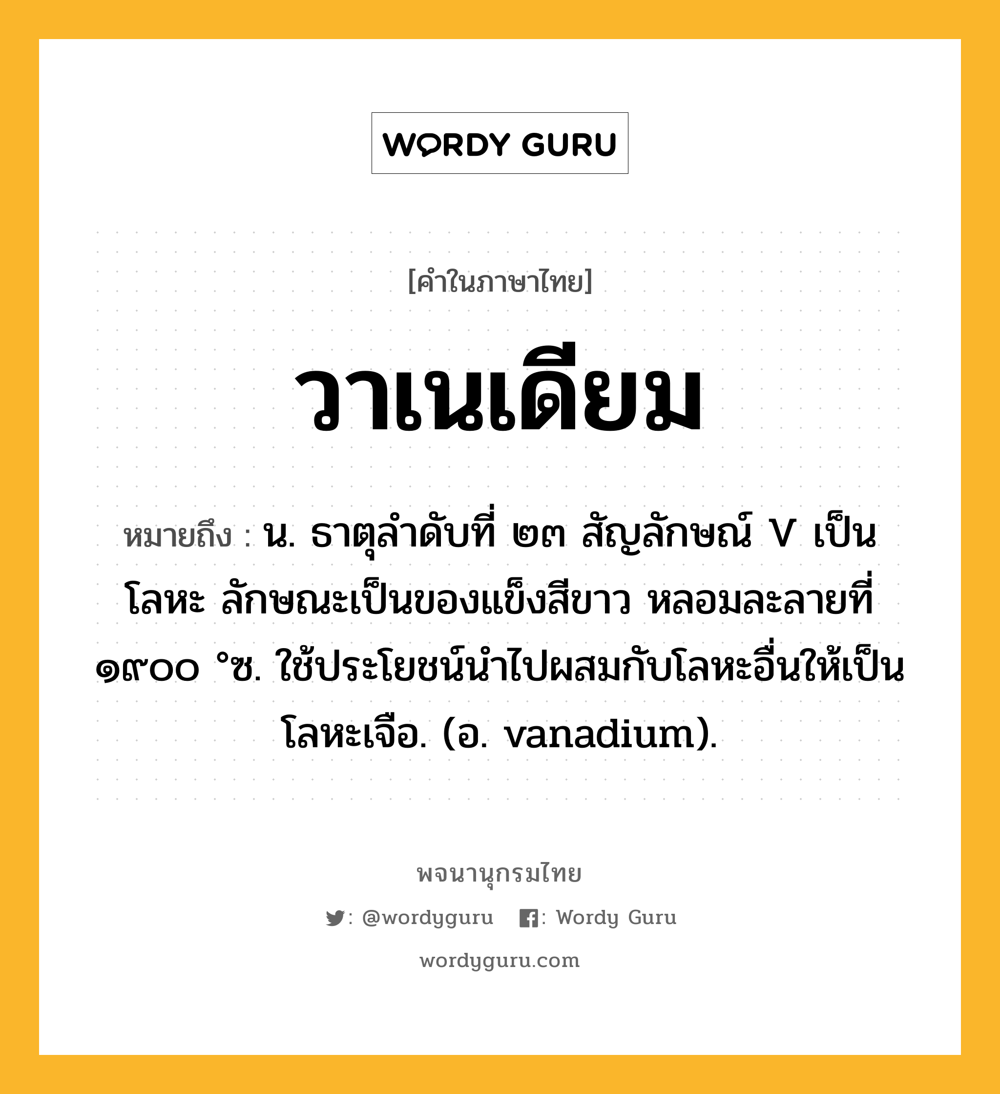 วาเนเดียม หมายถึงอะไร?, คำในภาษาไทย วาเนเดียม หมายถึง น. ธาตุลําดับที่ ๒๓ สัญลักษณ์ V เป็นโลหะ ลักษณะเป็นของแข็งสีขาว หลอมละลายที่ ๑๙๐๐ °ซ. ใช้ประโยชน์นําไปผสมกับโลหะอื่นให้เป็นโลหะเจือ. (อ. vanadium).