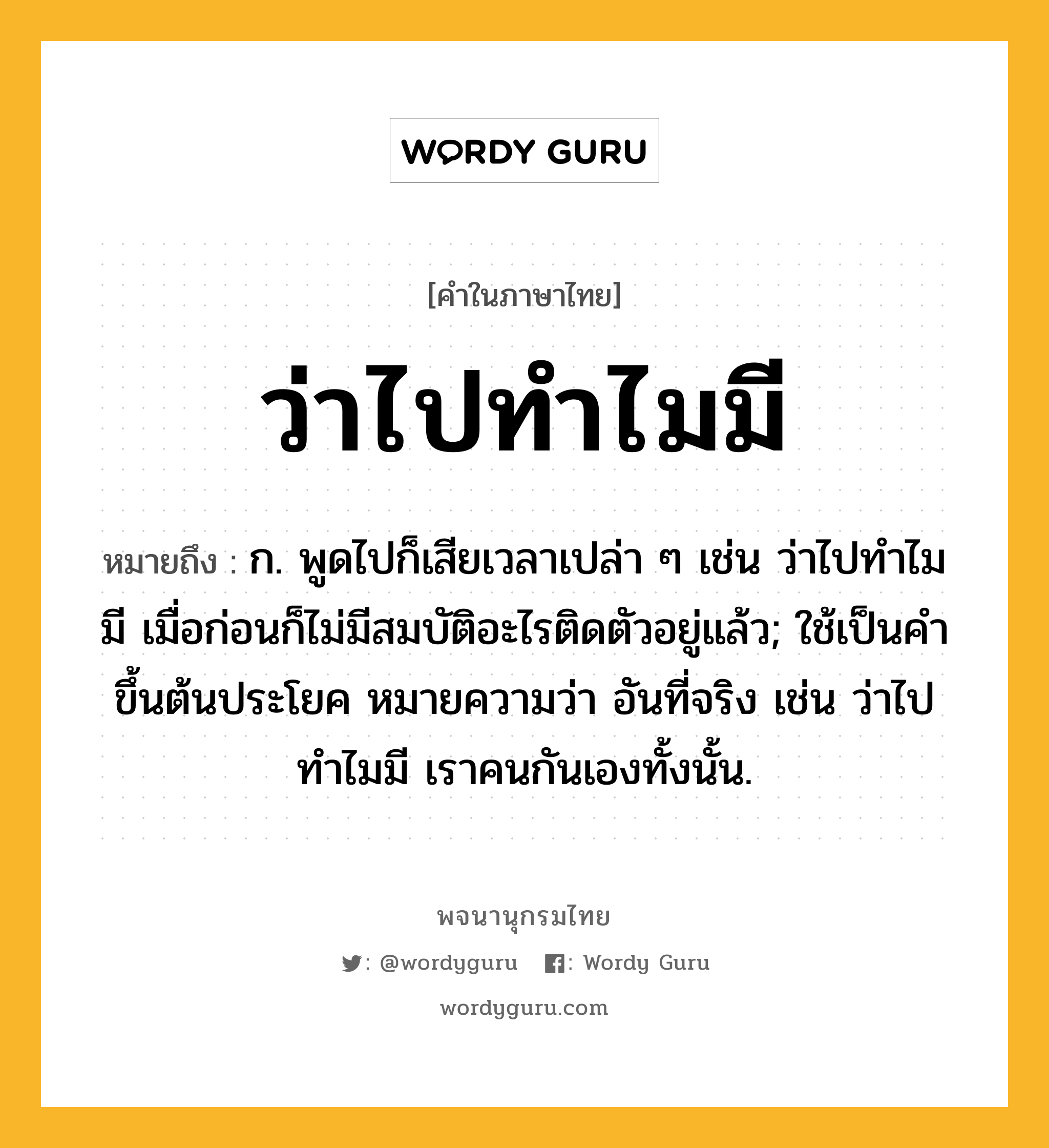 ว่าไปทำไมมี หมายถึงอะไร?, คำในภาษาไทย ว่าไปทำไมมี หมายถึง ก. พูดไปก็เสียเวลาเปล่า ๆ เช่น ว่าไปทำไมมี เมื่อก่อนก็ไม่มีสมบัติอะไรติดตัวอยู่แล้ว; ใช้เป็นคำขึ้นต้นประโยค หมายความว่า อันที่จริง เช่น ว่าไปทำไมมี เราคนกันเองทั้งนั้น.