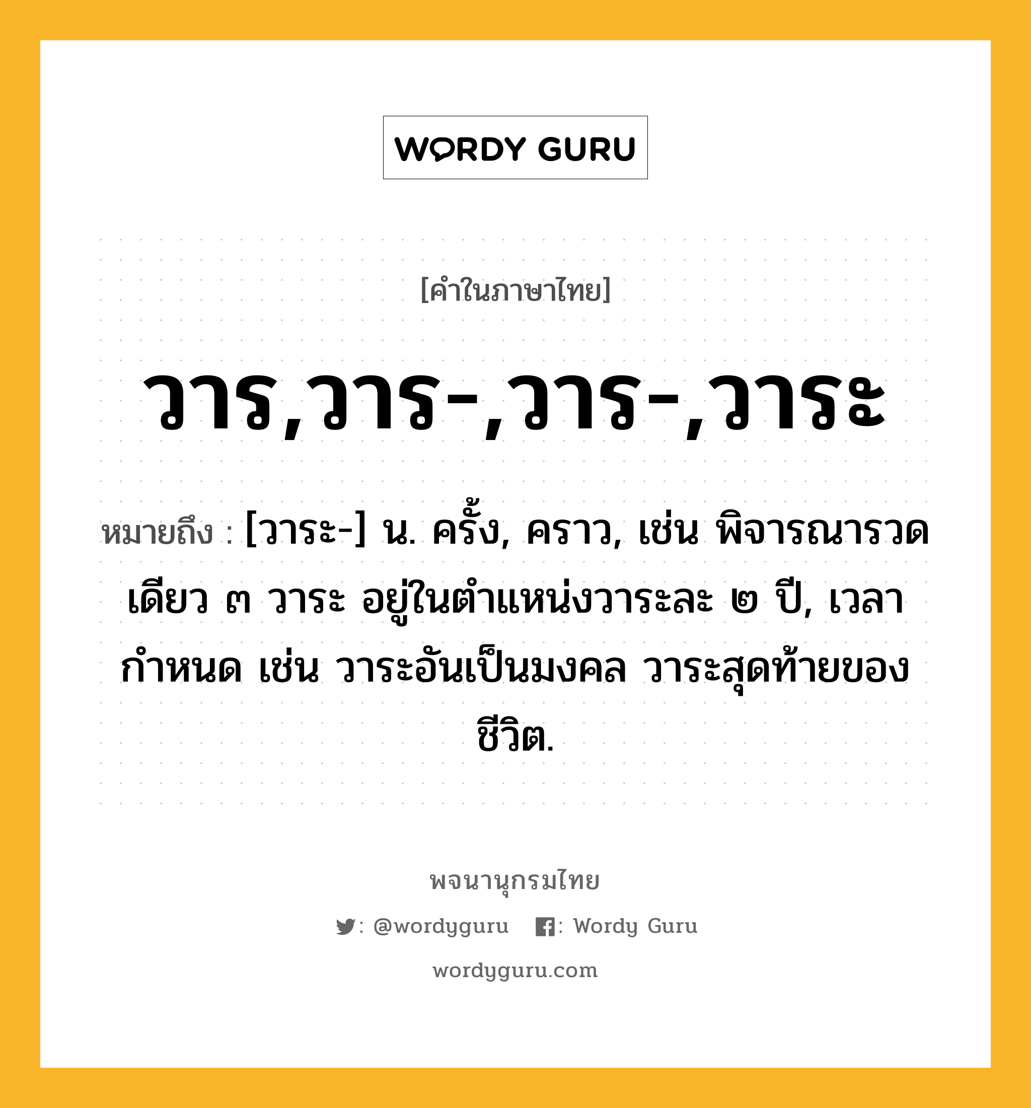 วาร,วาร-,วาร-,วาระ หมายถึงอะไร?, คำในภาษาไทย วาร,วาร-,วาร-,วาระ หมายถึง [วาระ-] น. ครั้ง, คราว, เช่น พิจารณารวดเดียว ๓ วาระ อยู่ในตำแหน่งวาระละ ๒ ปี, เวลากำหนด เช่น วาระอันเป็นมงคล วาระสุดท้ายของชีวิต.