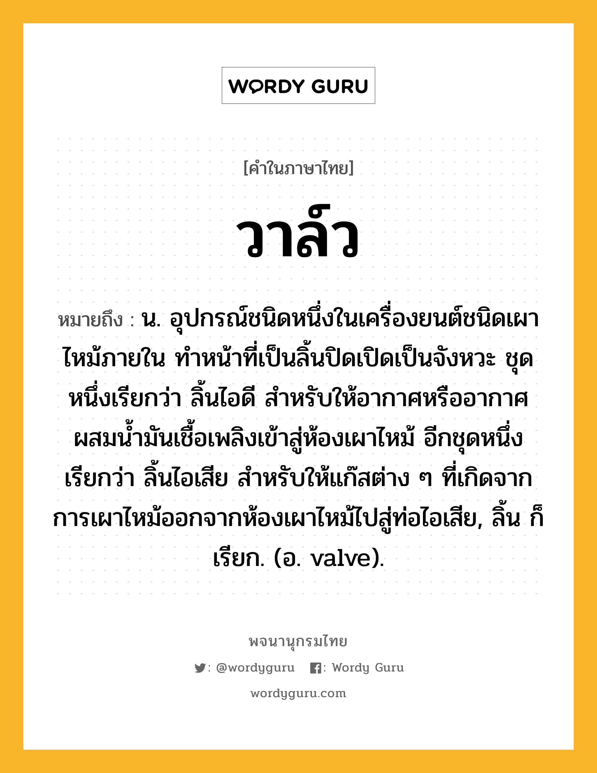 วาล์ว หมายถึงอะไร?, คำในภาษาไทย วาล์ว หมายถึง น. อุปกรณ์ชนิดหนึ่งในเครื่องยนต์ชนิดเผาไหม้ภายใน ทําหน้าที่เป็นลิ้นปิดเปิดเป็นจังหวะ ชุดหนึ่งเรียกว่า ลิ้นไอดี สําหรับให้อากาศหรืออากาศผสมนํ้ามันเชื้อเพลิงเข้าสู่ห้องเผาไหม้ อีกชุดหนึ่งเรียกว่า ลิ้นไอเสีย สําหรับให้แก๊สต่าง ๆ ที่เกิดจากการเผาไหม้ออกจากห้องเผาไหม้ไปสู่ท่อไอเสีย, ลิ้น ก็เรียก. (อ. valve).