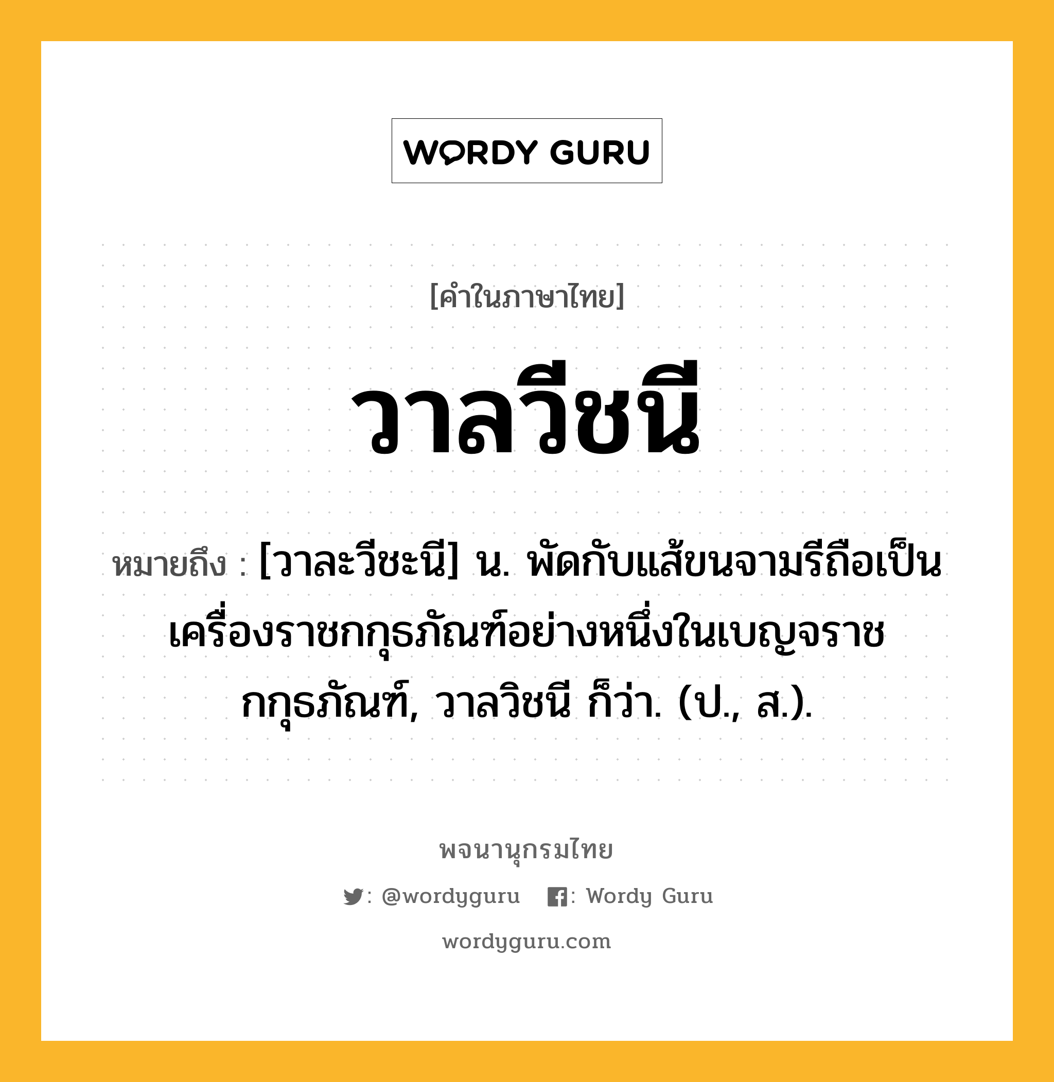 วาลวีชนี หมายถึงอะไร?, คำในภาษาไทย วาลวีชนี หมายถึง [วาละวีชะนี] น. พัดกับแส้ขนจามรีถือเป็นเครื่องราชกกุธภัณฑ์อย่างหนึ่งในเบญจราชกกุธภัณฑ์, วาลวิชนี ก็ว่า. (ป., ส.).