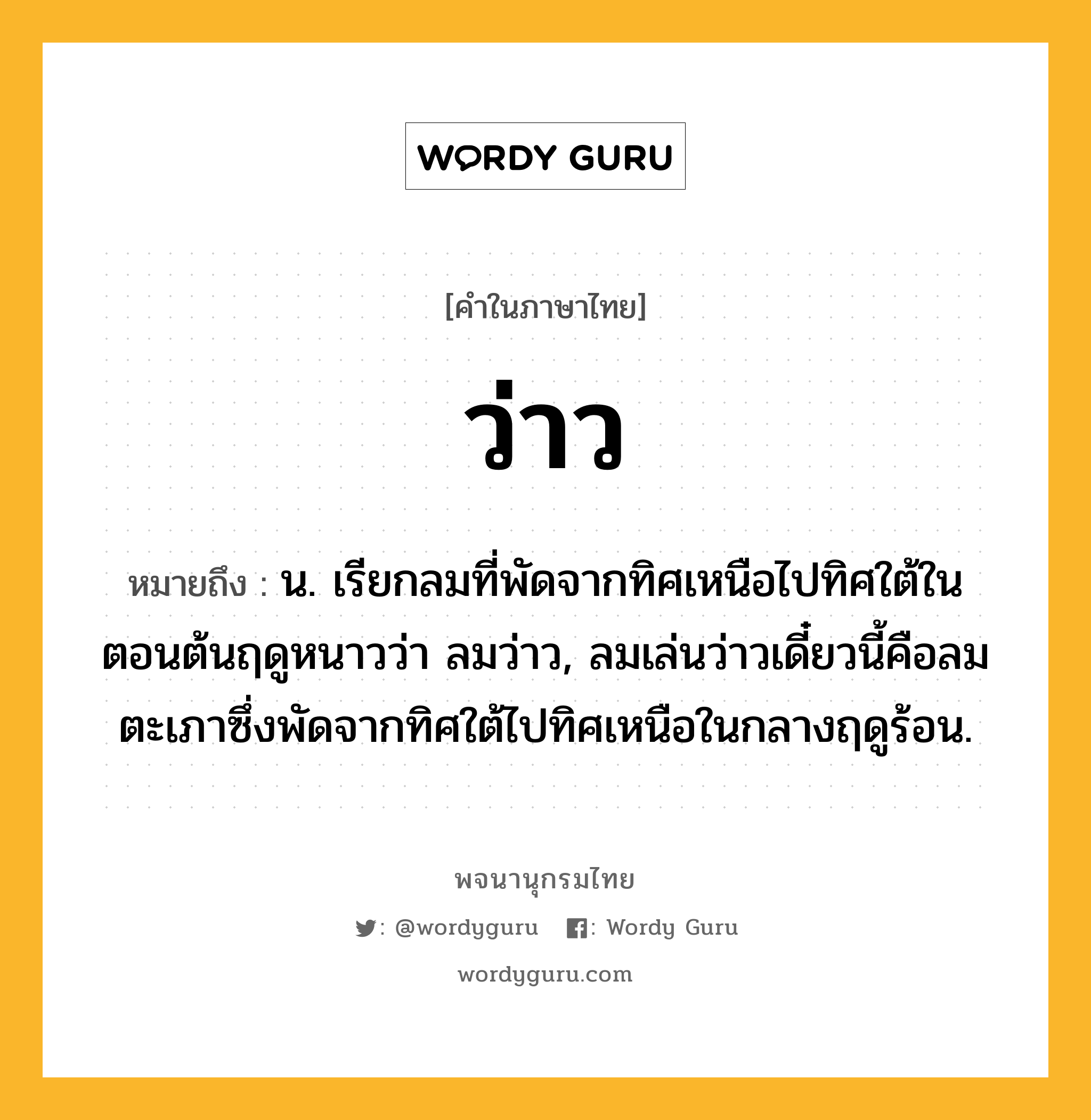 ว่าว ความหมาย หมายถึงอะไร?, คำในภาษาไทย ว่าว หมายถึง น. เรียกลมที่พัดจากทิศเหนือไปทิศใต้ในตอนต้นฤดูหนาวว่า ลมว่าว, ลมเล่นว่าวเดี๋ยวนี้คือลมตะเภาซึ่งพัดจากทิศใต้ไปทิศเหนือในกลางฤดูร้อน.