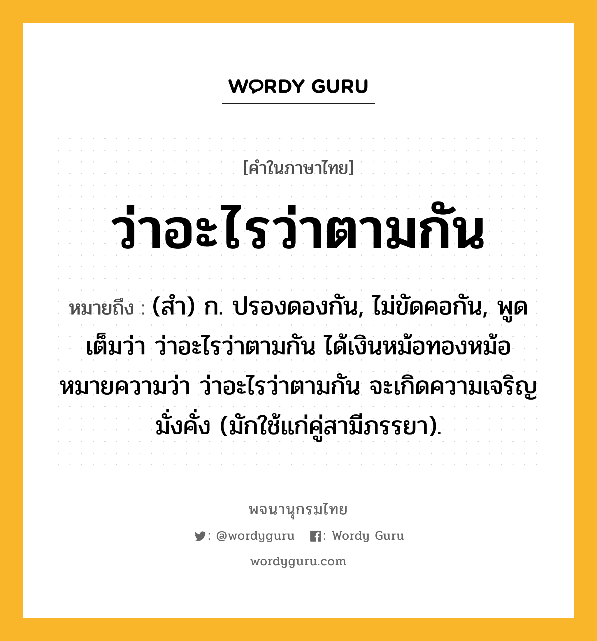 ว่าอะไรว่าตามกัน หมายถึงอะไร?, คำในภาษาไทย ว่าอะไรว่าตามกัน หมายถึง (สำ) ก. ปรองดองกัน, ไม่ขัดคอกัน, พูดเต็มว่า ว่าอะไรว่าตามกัน ได้เงินหม้อทองหม้อ หมายความว่า ว่าอะไรว่าตามกัน จะเกิดความเจริญมั่งคั่ง (มักใช้แก่คู่สามีภรรยา).