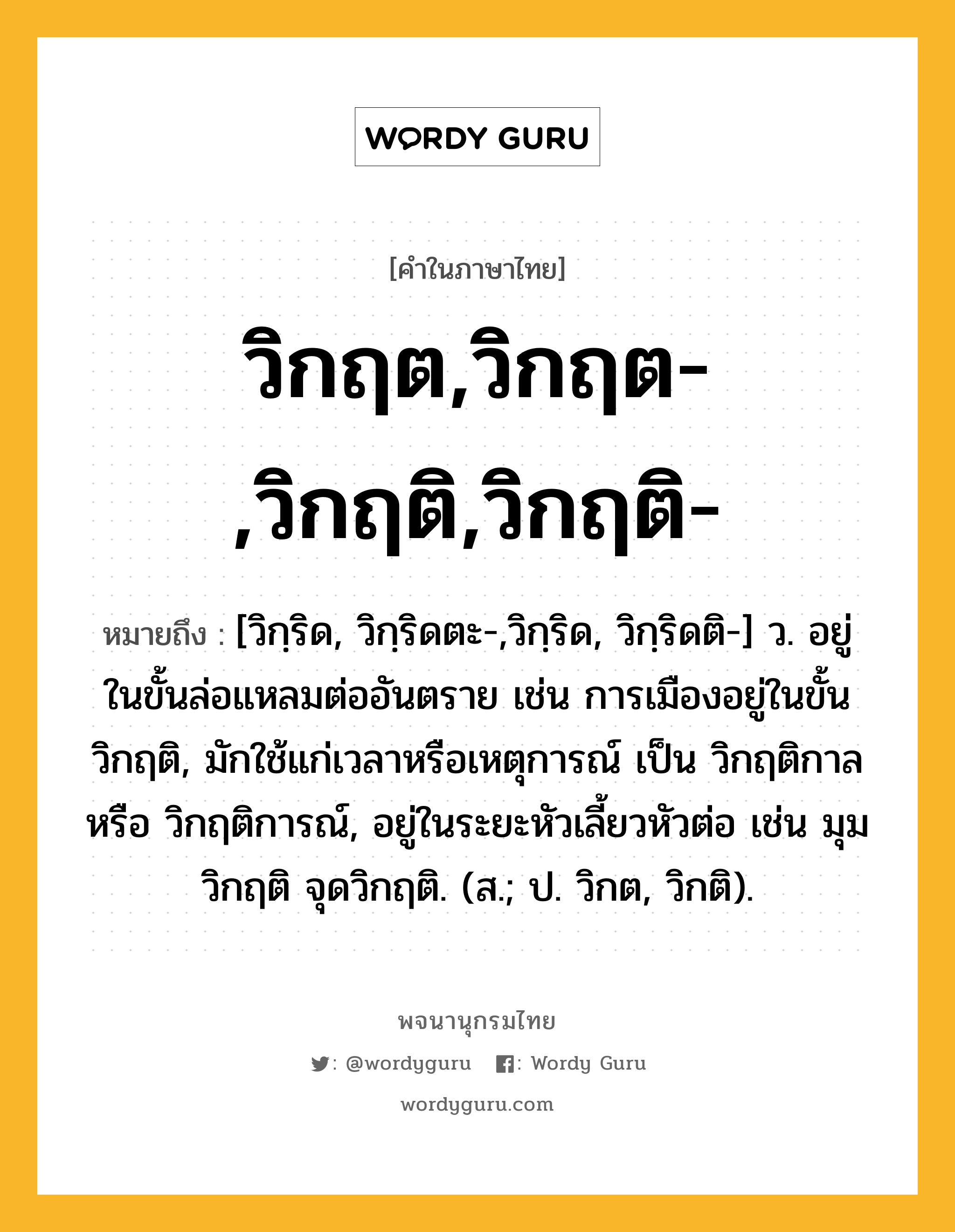 วิกฤต,วิกฤต-,วิกฤติ,วิกฤติ- หมายถึงอะไร?, คำในภาษาไทย วิกฤต,วิกฤต-,วิกฤติ,วิกฤติ- หมายถึง [วิกฺริด, วิกฺริดตะ-,วิกฺริด, วิกฺริดติ-] ว. อยู่ในขั้นล่อแหลมต่ออันตราย เช่น การเมืองอยู่ในขั้นวิกฤติ, มักใช้แก่เวลาหรือเหตุการณ์ เป็น วิกฤติกาล หรือ วิกฤติการณ์, อยู่ในระยะหัวเลี้ยวหัวต่อ เช่น มุมวิกฤติ จุดวิกฤติ. (ส.; ป. วิกต, วิกติ).