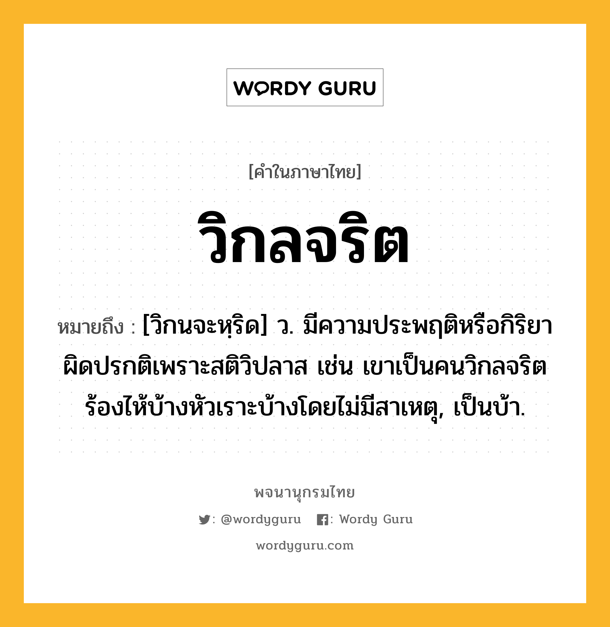 วิกลจริต ความหมาย หมายถึงอะไร?, คำในภาษาไทย วิกลจริต หมายถึง [วิกนจะหฺริด] ว. มีความประพฤติหรือกิริยาผิดปรกติเพราะสติวิปลาส เช่น เขาเป็นคนวิกลจริต ร้องไห้บ้างหัวเราะบ้างโดยไม่มีสาเหตุ, เป็นบ้า.