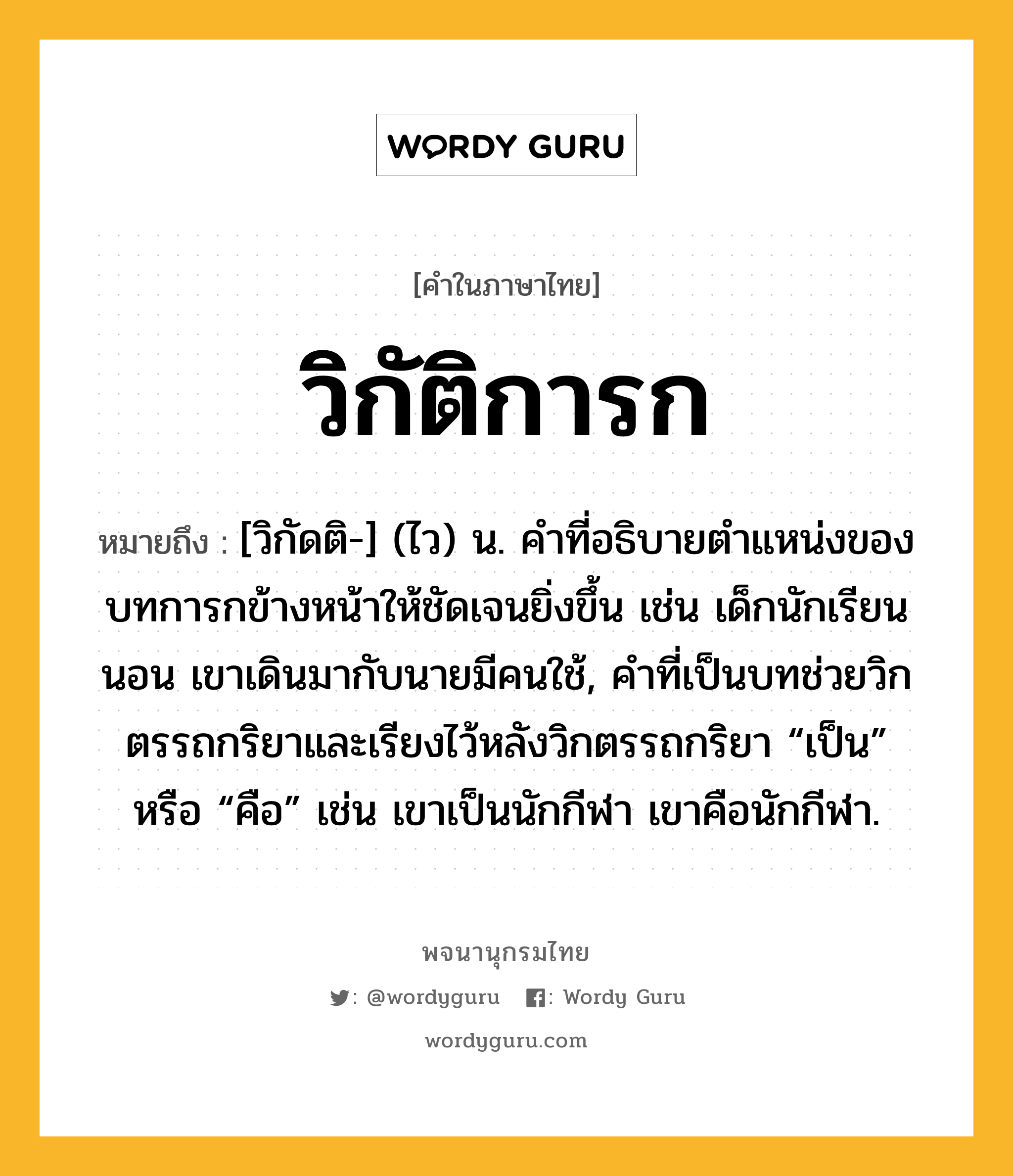 วิกัติการก หมายถึงอะไร?, คำในภาษาไทย วิกัติการก หมายถึง [วิกัดติ-] (ไว) น. คําที่อธิบายตําแหน่งของบทการกข้างหน้าให้ชัดเจนยิ่งขึ้น เช่น เด็กนักเรียนนอน เขาเดินมากับนายมีคนใช้, คําที่เป็นบทช่วยวิกตรรถกริยาและเรียงไว้หลังวิกตรรถกริยา “เป็น” หรือ “คือ” เช่น เขาเป็นนักกีฬา เขาคือนักกีฬา.