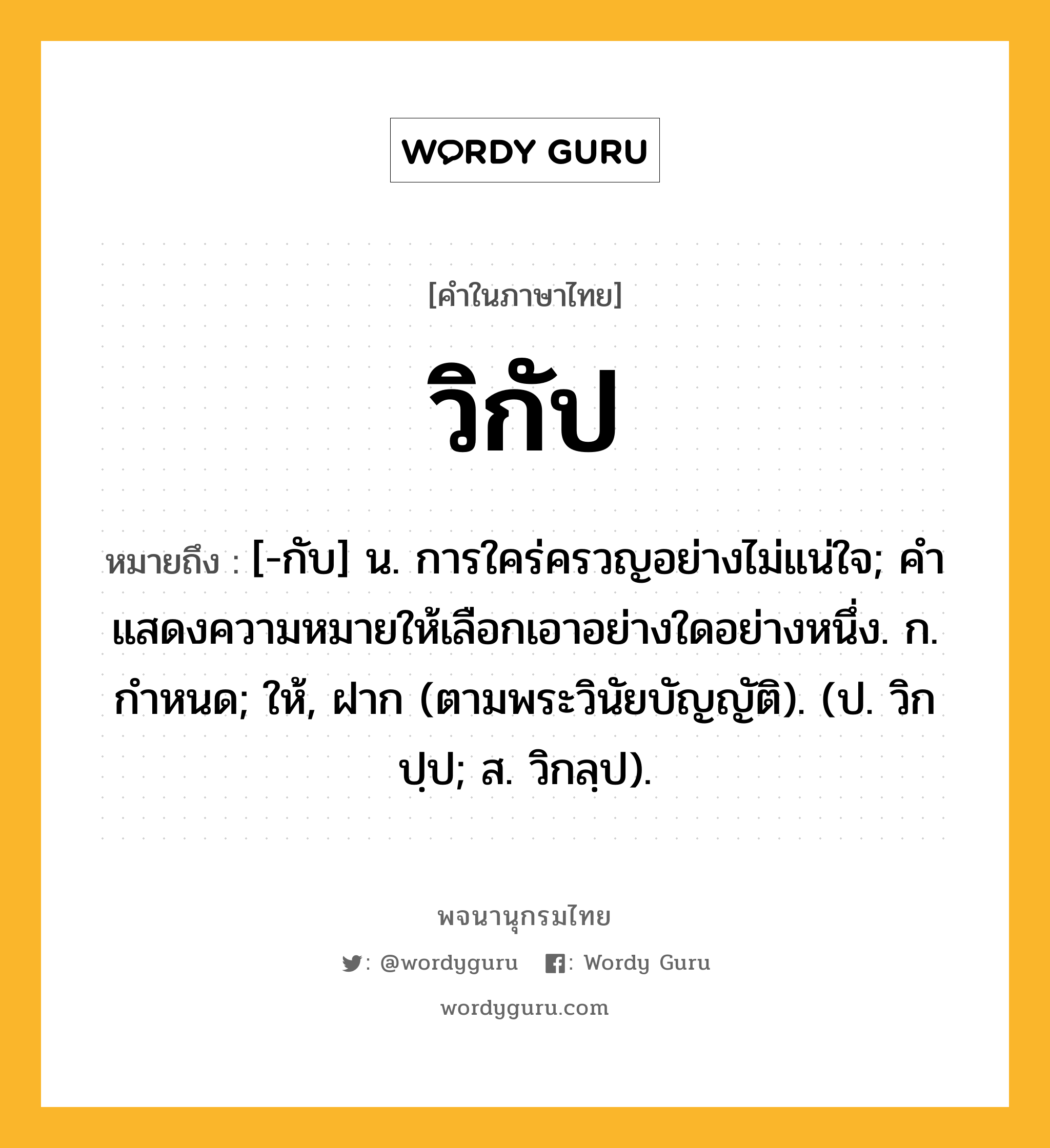 วิกัป หมายถึงอะไร?, คำในภาษาไทย วิกัป หมายถึง [-กับ] น. การใคร่ครวญอย่างไม่แน่ใจ; คําแสดงความหมายให้เลือกเอาอย่างใดอย่างหนึ่ง. ก. กำหนด; ให้, ฝาก (ตามพระวินัยบัญญัติ). (ป. วิกปฺป; ส. วิกลฺป).