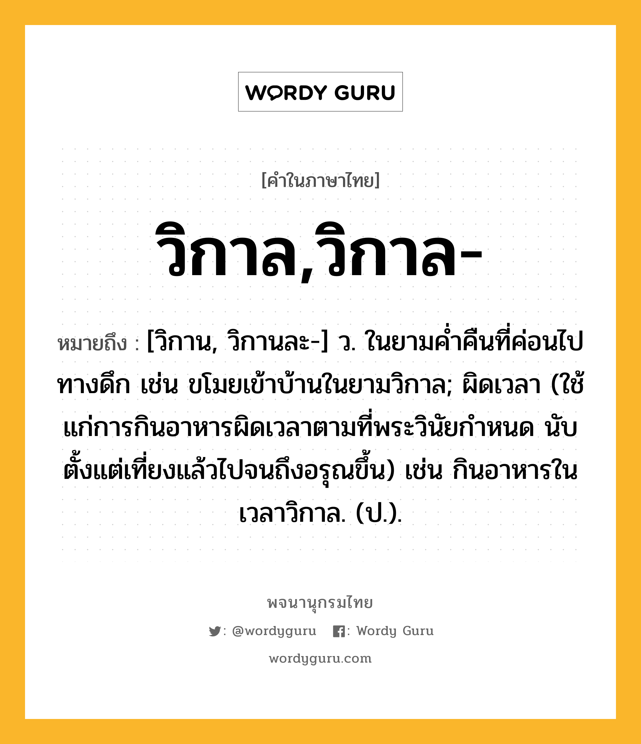 วิกาล,วิกาล- ความหมาย หมายถึงอะไร?, คำในภาษาไทย วิกาล,วิกาล- หมายถึง [วิกาน, วิกานละ-] ว. ในยามค่ำคืนที่ค่อนไปทางดึก เช่น ขโมยเข้าบ้านในยามวิกาล; ผิดเวลา (ใช้แก่การกินอาหารผิดเวลาตามที่พระวินัยกำหนด นับตั้งแต่เที่ยงแล้วไปจนถึงอรุณขึ้น) เช่น กินอาหารในเวลาวิกาล. (ป.).