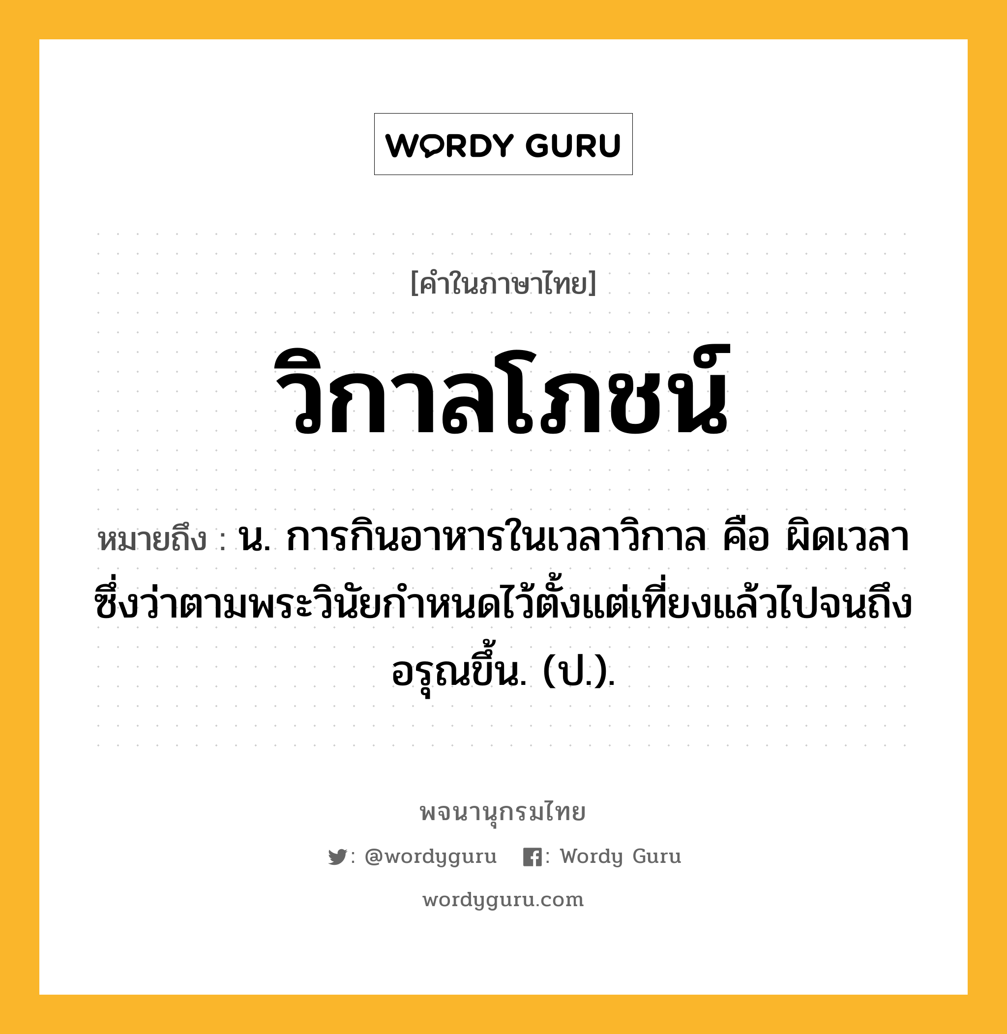 วิกาลโภชน์ หมายถึงอะไร?, คำในภาษาไทย วิกาลโภชน์ หมายถึง น. การกินอาหารในเวลาวิกาล คือ ผิดเวลา ซึ่งว่าตามพระวินัยกำหนดไว้ตั้งแต่เที่ยงแล้วไปจนถึงอรุณขึ้น. (ป.).