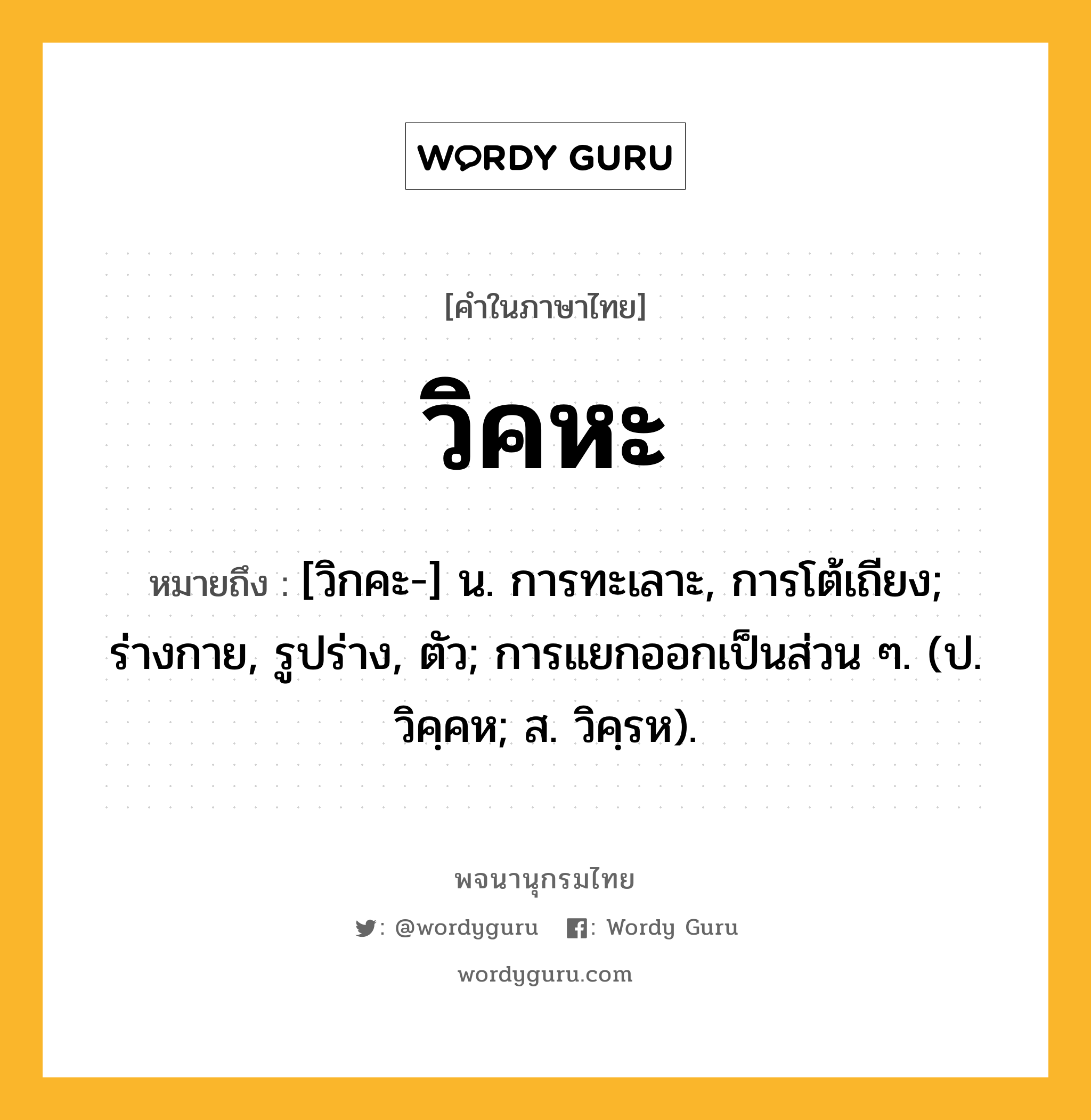 วิคหะ หมายถึงอะไร?, คำในภาษาไทย วิคหะ หมายถึง [วิกคะ-] น. การทะเลาะ, การโต้เถียง; ร่างกาย, รูปร่าง, ตัว; การแยกออกเป็นส่วน ๆ. (ป. วิคฺคห; ส. วิคฺรห).