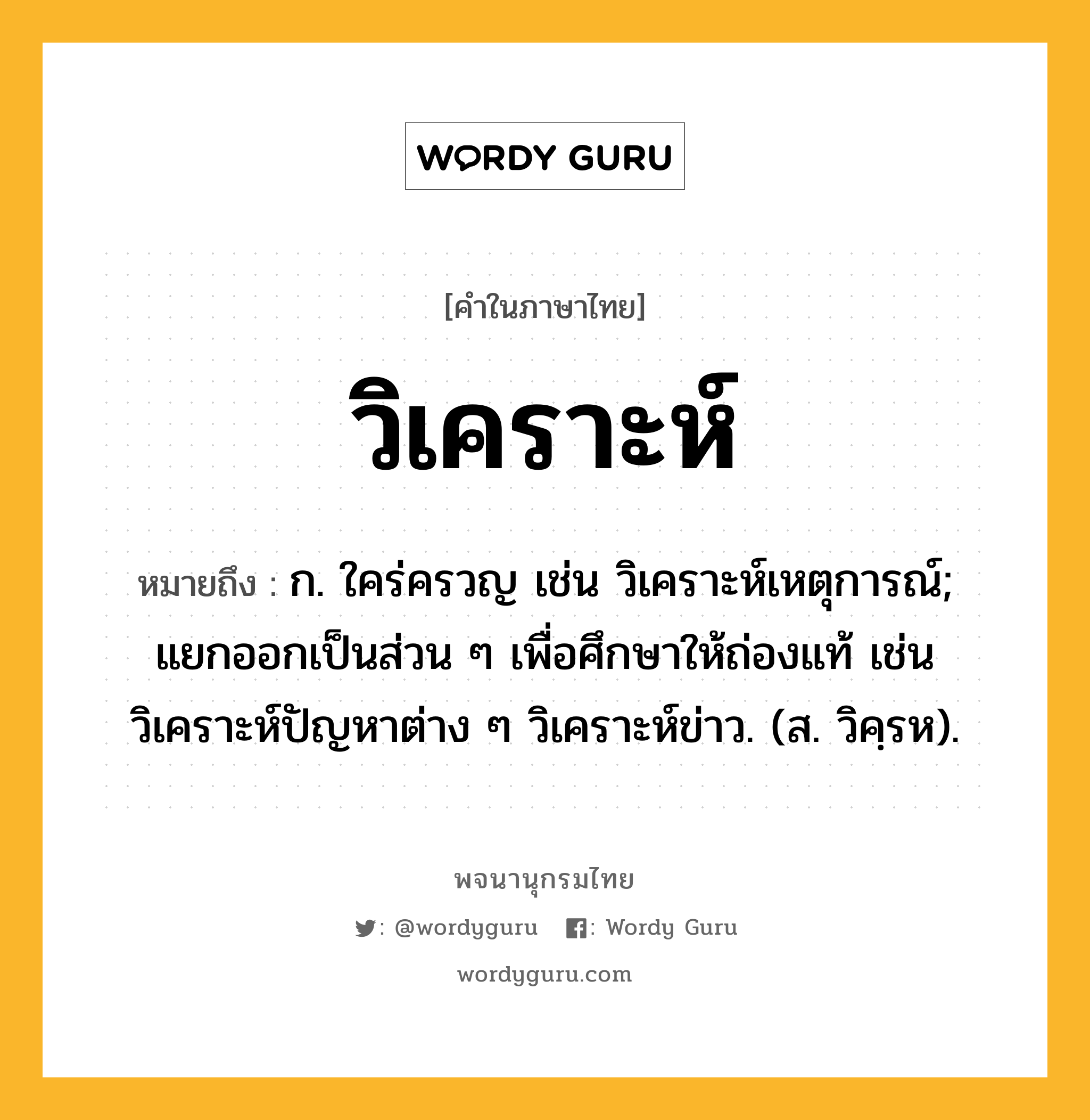 วิเคราะห์ หมายถึงอะไร?, คำในภาษาไทย วิเคราะห์ หมายถึง ก. ใคร่ครวญ เช่น วิเคราะห์เหตุการณ์; แยกออกเป็นส่วน ๆ เพื่อศึกษาให้ถ่องแท้ เช่น วิเคราะห์ปัญหาต่าง ๆ วิเคราะห์ข่าว. (ส. วิคฺรห).