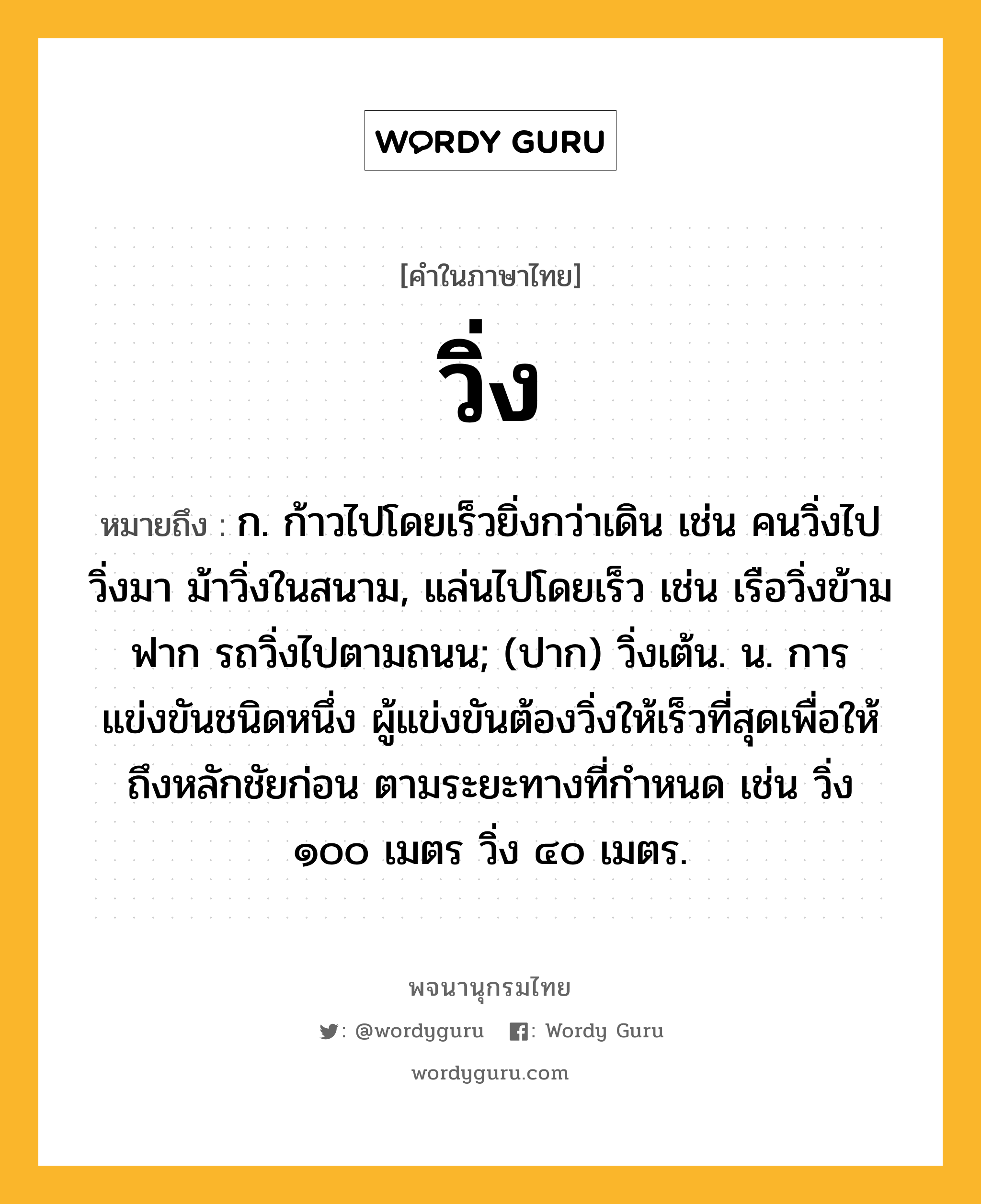 วิ่ง หมายถึงอะไร?, คำในภาษาไทย วิ่ง หมายถึง ก. ก้าวไปโดยเร็วยิ่งกว่าเดิน เช่น คนวิ่งไปวิ่งมา ม้าวิ่งในสนาม, แล่นไปโดยเร็ว เช่น เรือวิ่งข้ามฟาก รถวิ่งไปตามถนน; (ปาก) วิ่งเต้น. น. การแข่งขันชนิดหนึ่ง ผู้แข่งขันต้องวิ่งให้เร็วที่สุดเพื่อให้ถึงหลักชัยก่อน ตามระยะทางที่กำหนด เช่น วิ่ง ๑๐๐ เมตร วิ่ง ๔๐ เมตร.