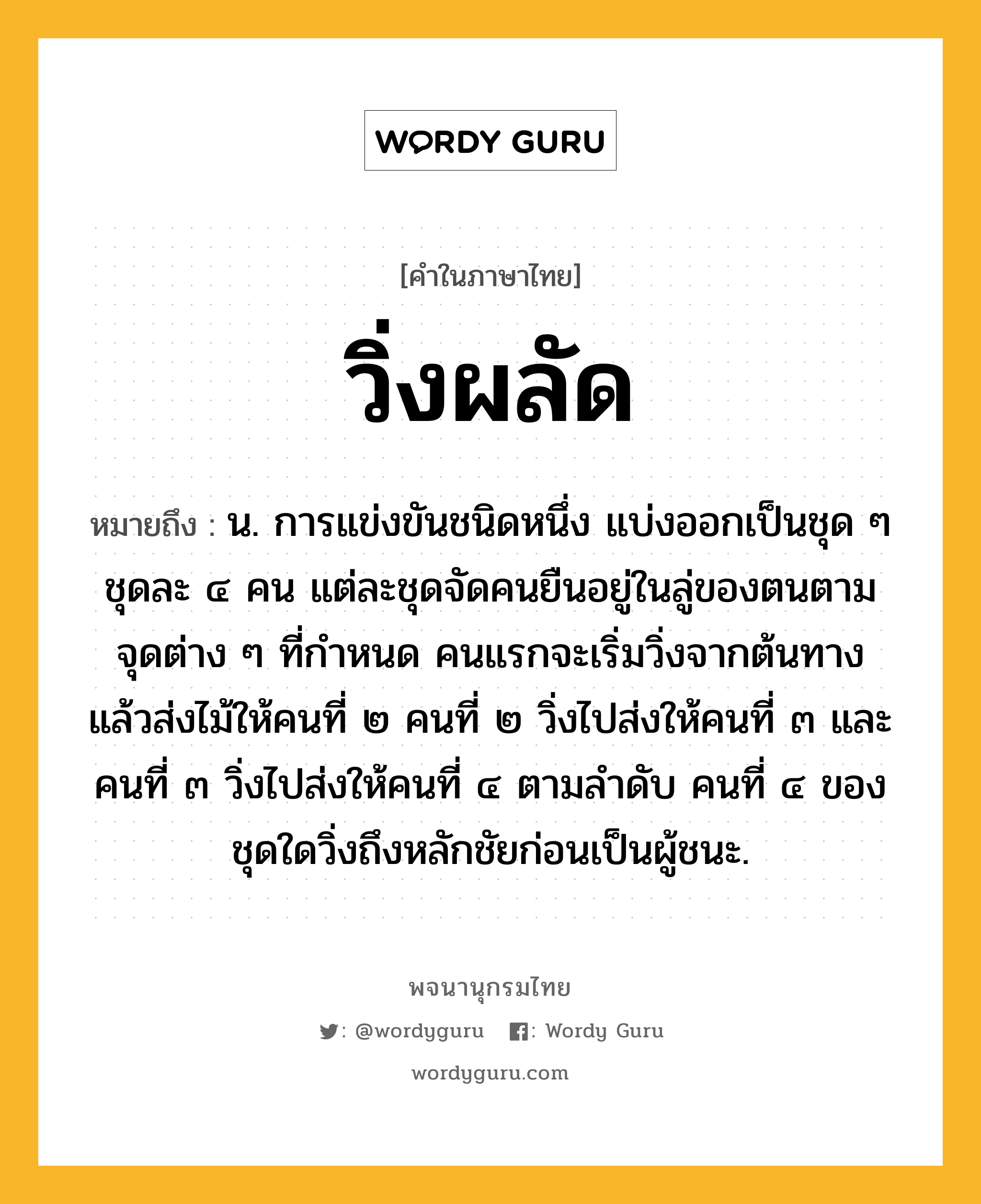 วิ่งผลัด หมายถึงอะไร?, คำในภาษาไทย วิ่งผลัด หมายถึง น. การแข่งขันชนิดหนึ่ง แบ่งออกเป็นชุด ๆ ชุดละ ๔ คน แต่ละชุดจัดคนยืนอยู่ในลู่ของตนตามจุดต่าง ๆ ที่กำหนด คนแรกจะเริ่มวิ่งจากต้นทาง แล้วส่งไม้ให้คนที่ ๒ คนที่ ๒ วิ่งไปส่งให้คนที่ ๓ และคนที่ ๓ วิ่งไปส่งให้คนที่ ๔ ตามลำดับ คนที่ ๔ ของชุดใดวิ่งถึงหลักชัยก่อนเป็นผู้ชนะ.