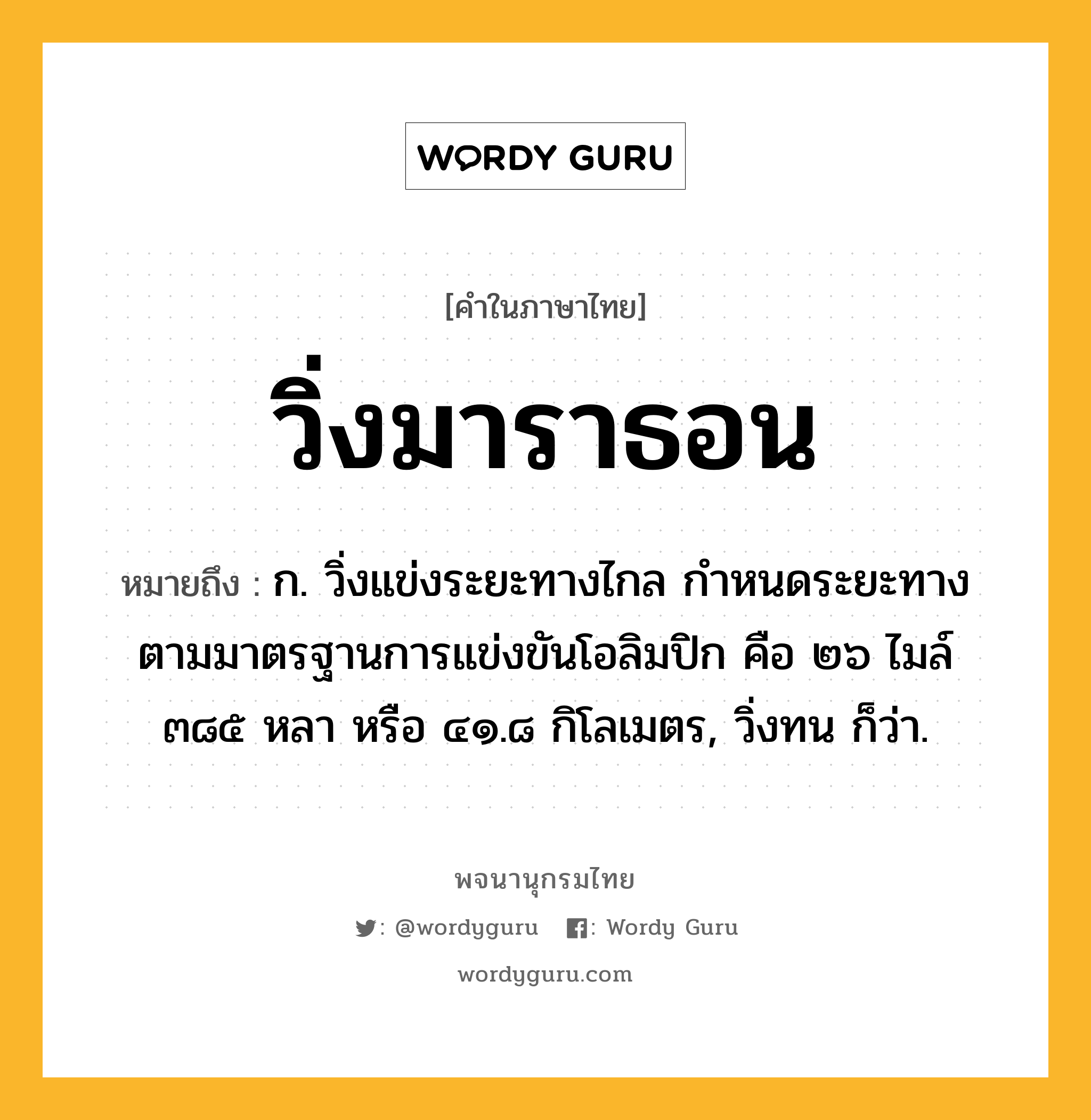 วิ่งมาราธอน หมายถึงอะไร?, คำในภาษาไทย วิ่งมาราธอน หมายถึง ก. วิ่งแข่งระยะทางไกล กำหนดระยะทางตามมาตรฐานการแข่งขันโอลิมปิก คือ ๒๖ ไมล์ ๓๘๕ หลา หรือ ๔๑.๘ กิโลเมตร, วิ่งทน ก็ว่า.