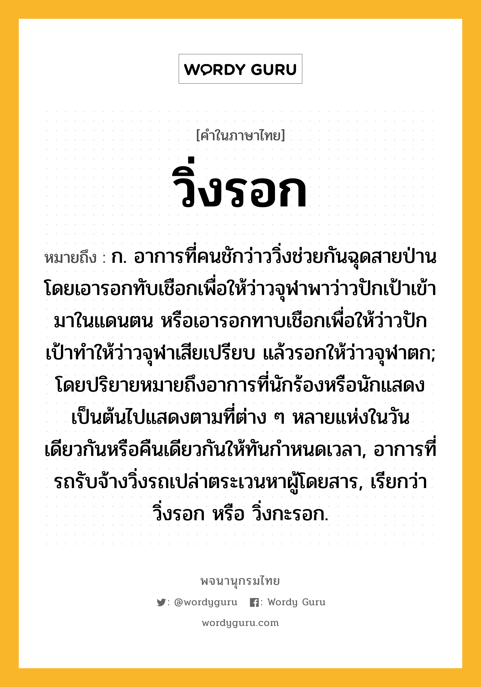 วิ่งรอก หมายถึงอะไร?, คำในภาษาไทย วิ่งรอก หมายถึง ก. อาการที่คนชักว่าววิ่งช่วยกันฉุดสายป่านโดยเอารอกทับเชือกเพื่อให้ว่าวจุฬาพาว่าวปักเป้าเข้ามาในแดนตน หรือเอารอกทาบเชือกเพื่อให้ว่าวปักเป้าทําให้ว่าวจุฬาเสียเปรียบ แล้วรอกให้ว่าวจุฬาตก; โดยปริยายหมายถึงอาการที่นักร้องหรือนักแสดงเป็นต้นไปแสดงตามที่ต่าง ๆ หลายแห่งในวันเดียวกันหรือคืนเดียวกันให้ทันกําหนดเวลา, อาการที่รถรับจ้างวิ่งรถเปล่าตระเวนหาผู้โดยสาร, เรียกว่า วิ่งรอก หรือ วิ่งกะรอก.