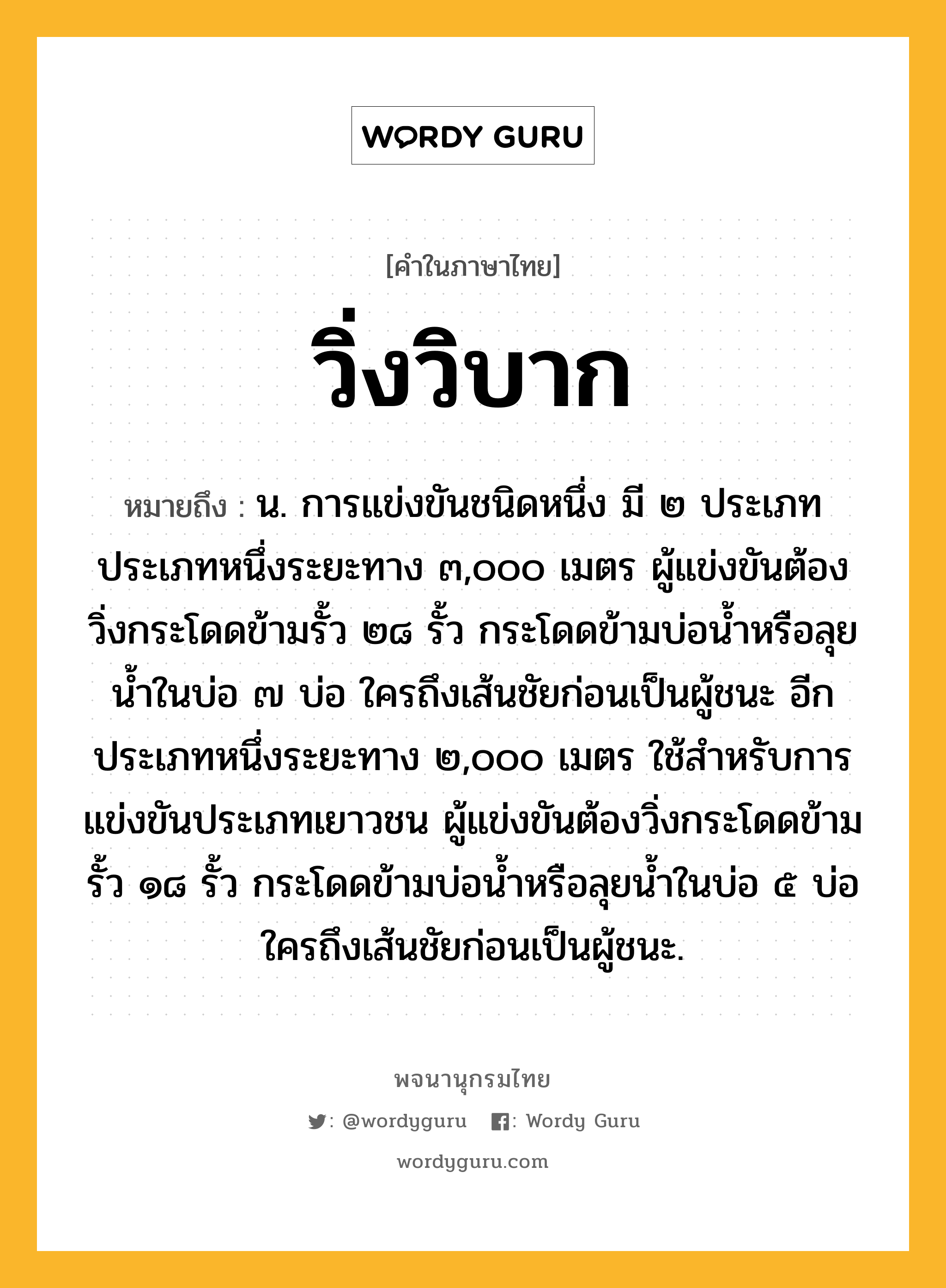 วิ่งวิบาก ความหมาย หมายถึงอะไร?, คำในภาษาไทย วิ่งวิบาก หมายถึง น. การแข่งขันชนิดหนึ่ง มี ๒ ประเภท ประเภทหนึ่งระยะทาง ๓,๐๐๐ เมตร ผู้แข่งขันต้องวิ่งกระโดดข้ามรั้ว ๒๘ รั้ว กระโดดข้ามบ่อน้ำหรือลุยน้ำในบ่อ ๗ บ่อ ใครถึงเส้นชัยก่อนเป็นผู้ชนะ อีกประเภทหนึ่งระยะทาง ๒,๐๐๐ เมตร ใช้สำหรับการแข่งขันประเภทเยาวชน ผู้แข่งขันต้องวิ่งกระโดดข้ามรั้ว ๑๘ รั้ว กระโดดข้ามบ่อน้ำหรือลุยน้ำในบ่อ ๕ บ่อ ใครถึงเส้นชัยก่อนเป็นผู้ชนะ.