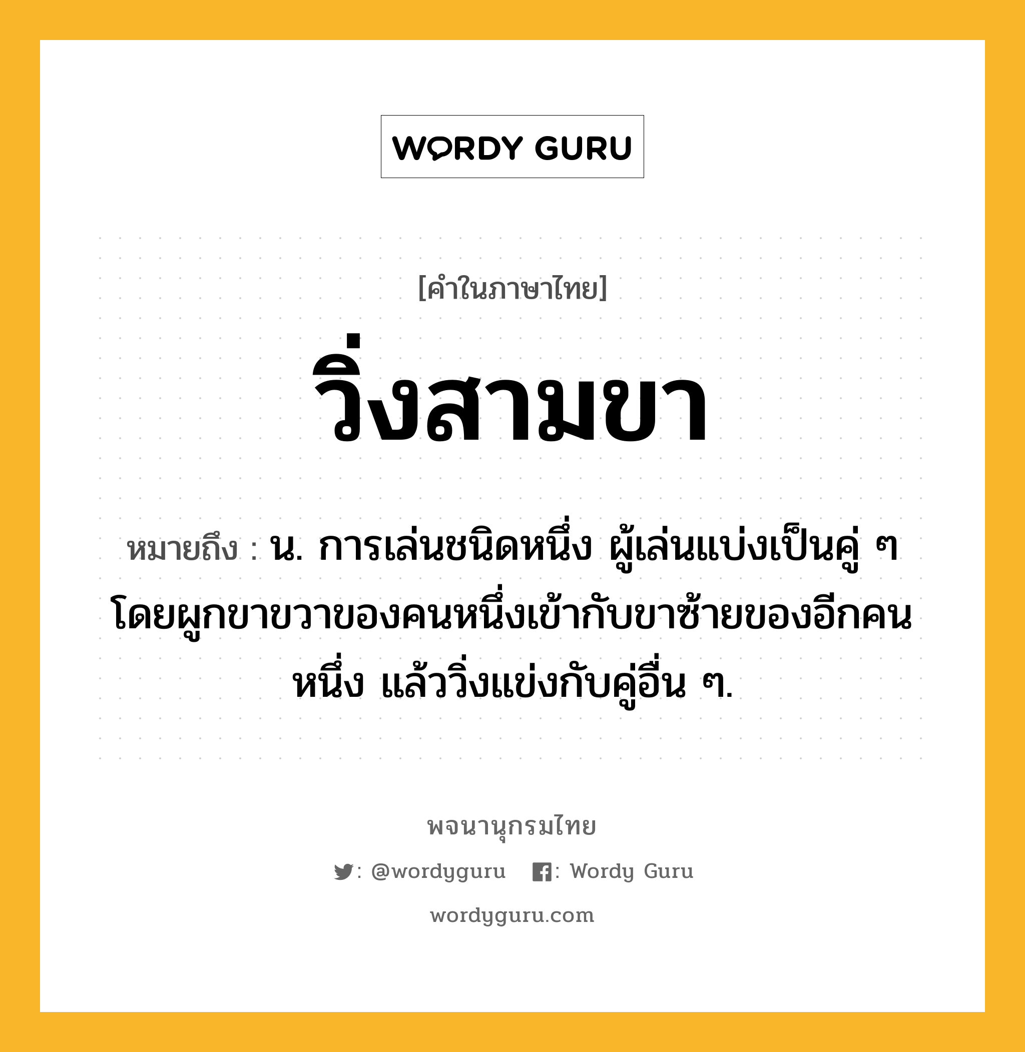 วิ่งสามขา หมายถึงอะไร?, คำในภาษาไทย วิ่งสามขา หมายถึง น. การเล่นชนิดหนึ่ง ผู้เล่นแบ่งเป็นคู่ ๆ โดยผูกขาขวาของคนหนึ่งเข้ากับขาซ้ายของอีกคนหนึ่ง แล้ววิ่งแข่งกับคู่อื่น ๆ.