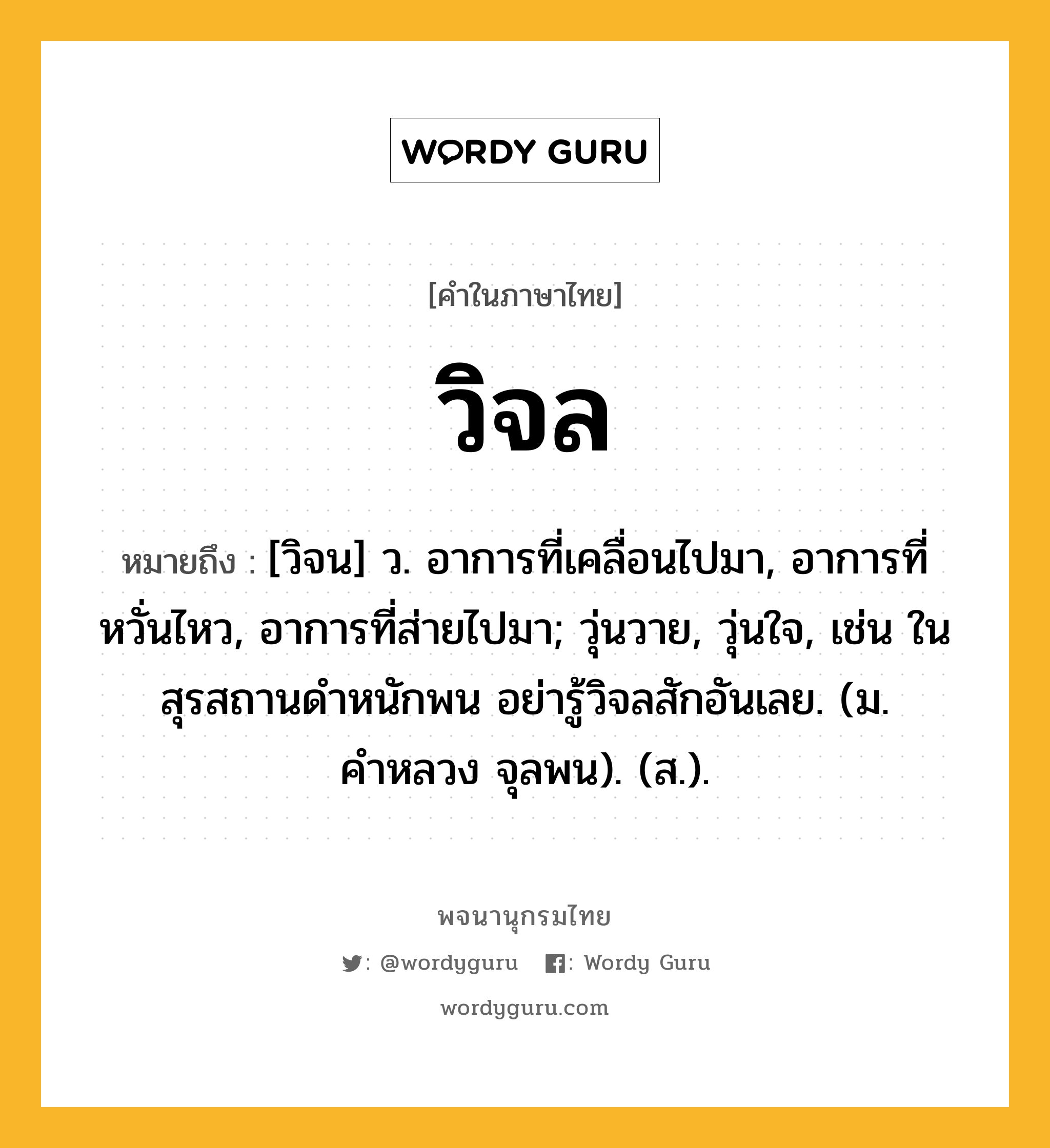 วิจล หมายถึงอะไร?, คำในภาษาไทย วิจล หมายถึง [วิจน] ว. อาการที่เคลื่อนไปมา, อาการที่หวั่นไหว, อาการที่ส่ายไปมา; วุ่นวาย, วุ่นใจ, เช่น ในสุรสถานดำหนักพน อย่ารู้วิจลสักอันเลย. (ม. คำหลวง จุลพน). (ส.).