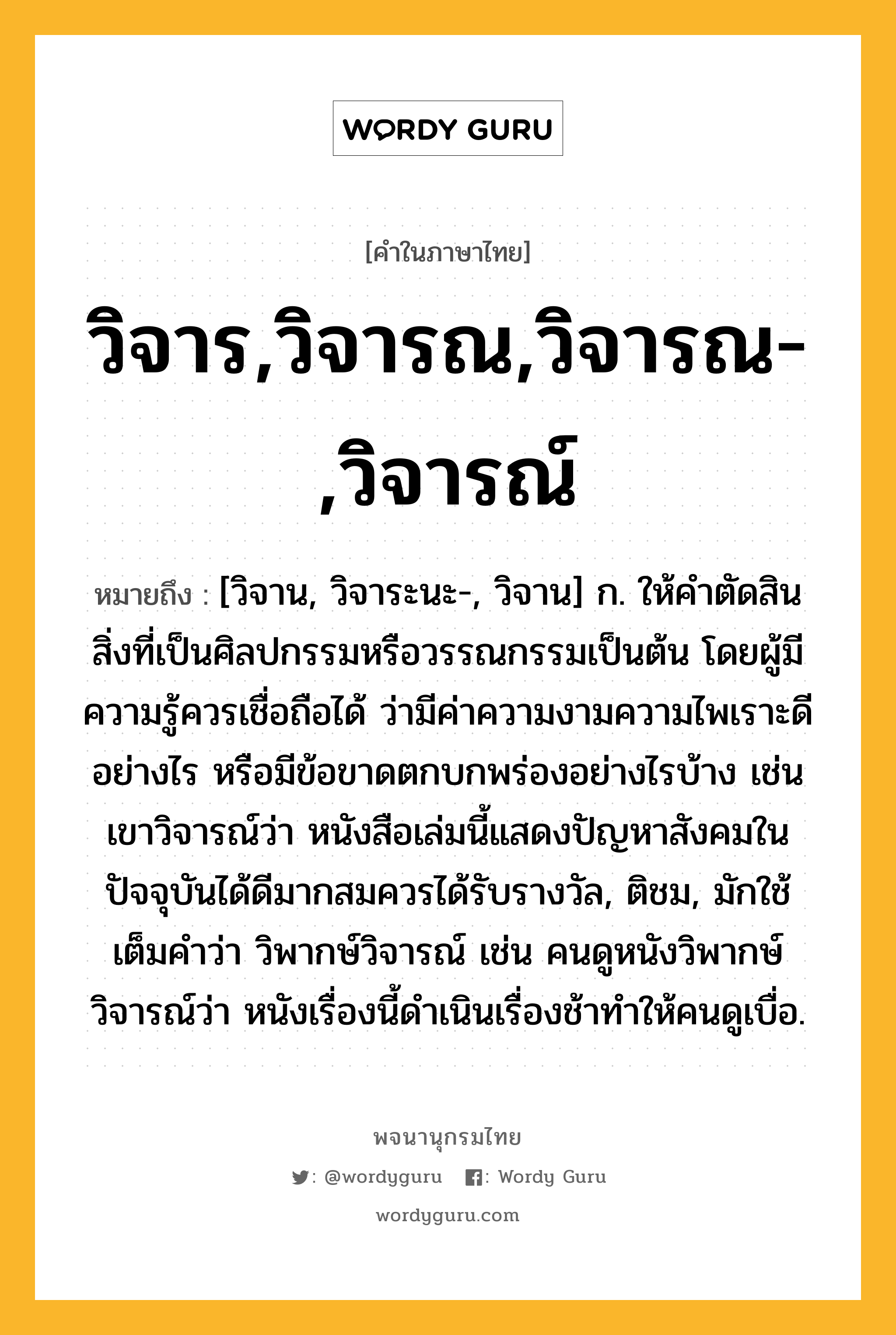 วิจาร,วิจารณ,วิจารณ-,วิจารณ์ หมายถึงอะไร?, คำในภาษาไทย วิจาร,วิจารณ,วิจารณ-,วิจารณ์ หมายถึง [วิจาน, วิจาระนะ-, วิจาน] ก. ให้คําตัดสินสิ่งที่เป็นศิลปกรรมหรือวรรณกรรมเป็นต้น โดยผู้มีความรู้ควรเชื่อถือได้ ว่ามีค่าความงามความไพเราะดีอย่างไร หรือมีข้อขาดตกบกพร่องอย่างไรบ้าง เช่น เขาวิจารณ์ว่า หนังสือเล่มนี้แสดงปัญหาสังคมในปัจจุบันได้ดีมากสมควรได้รับรางวัล, ติชม, มักใช้เต็มคำว่า วิพากษ์วิจารณ์ เช่น คนดูหนังวิพากษ์วิจารณ์ว่า หนังเรื่องนี้ดำเนินเรื่องช้าทำให้คนดูเบื่อ.