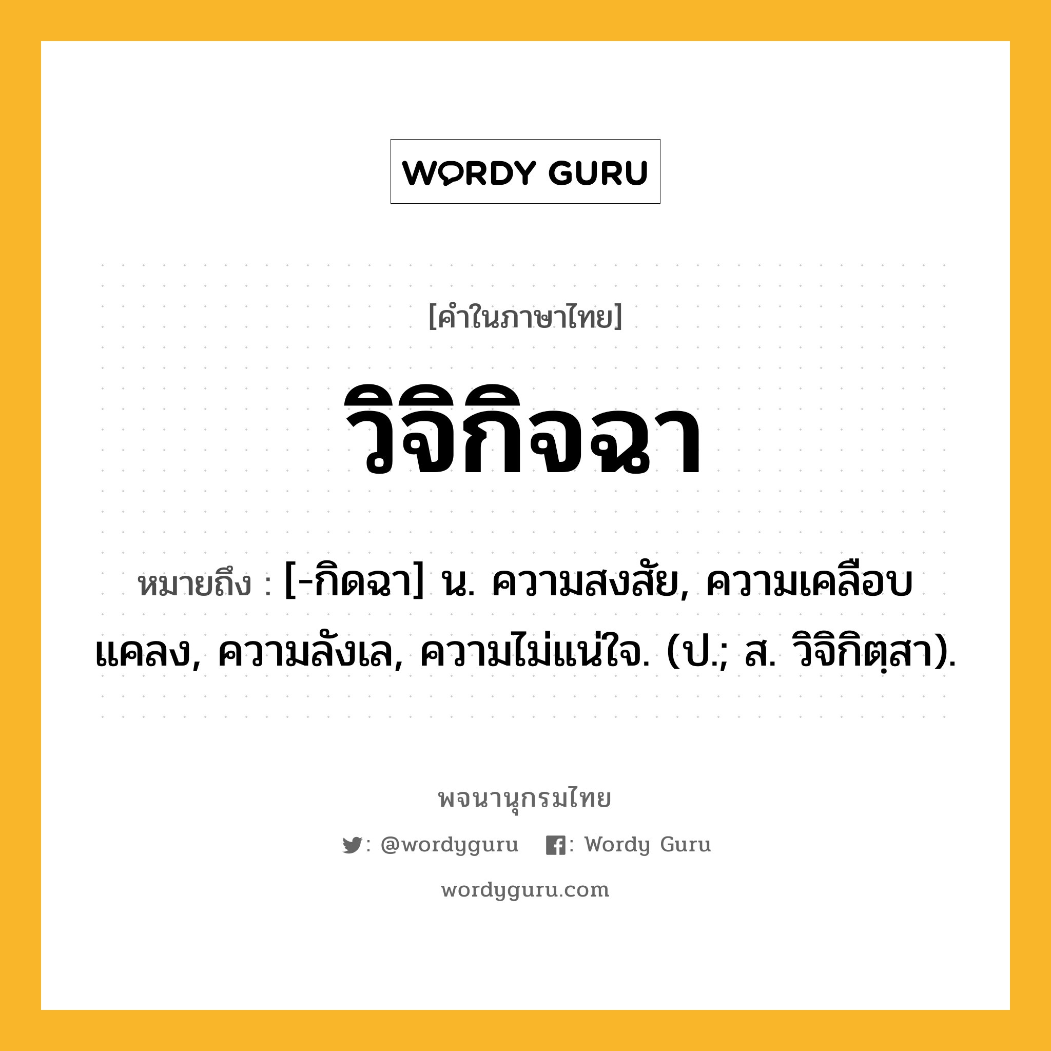 วิจิกิจฉา ความหมาย หมายถึงอะไร?, คำในภาษาไทย วิจิกิจฉา หมายถึง [-กิดฉา] น. ความสงสัย, ความเคลือบแคลง, ความลังเล, ความไม่แน่ใจ. (ป.; ส. วิจิกิตฺสา).