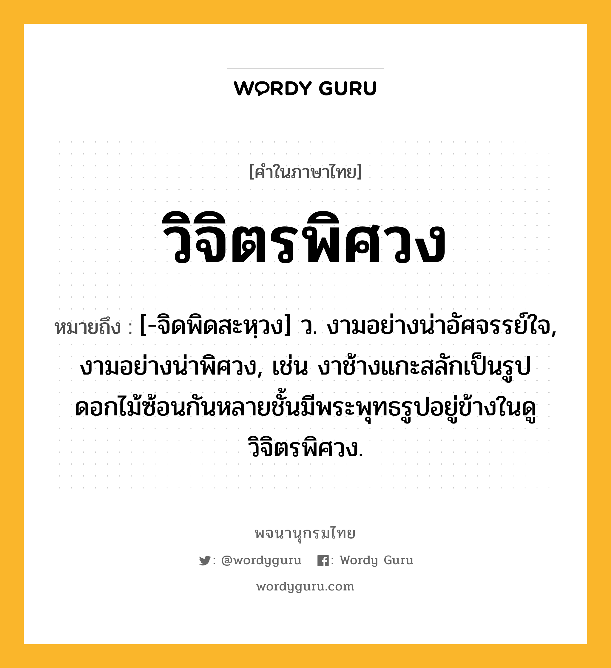 วิจิตรพิศวง หมายถึงอะไร?, คำในภาษาไทย วิจิตรพิศวง หมายถึง [-จิดพิดสะหฺวง] ว. งามอย่างน่าอัศจรรย์ใจ, งามอย่างน่าพิศวง, เช่น งาช้างแกะสลักเป็นรูปดอกไม้ซ้อนกันหลายชั้นมีพระพุทธรูปอยู่ข้างในดูวิจิตรพิศวง.