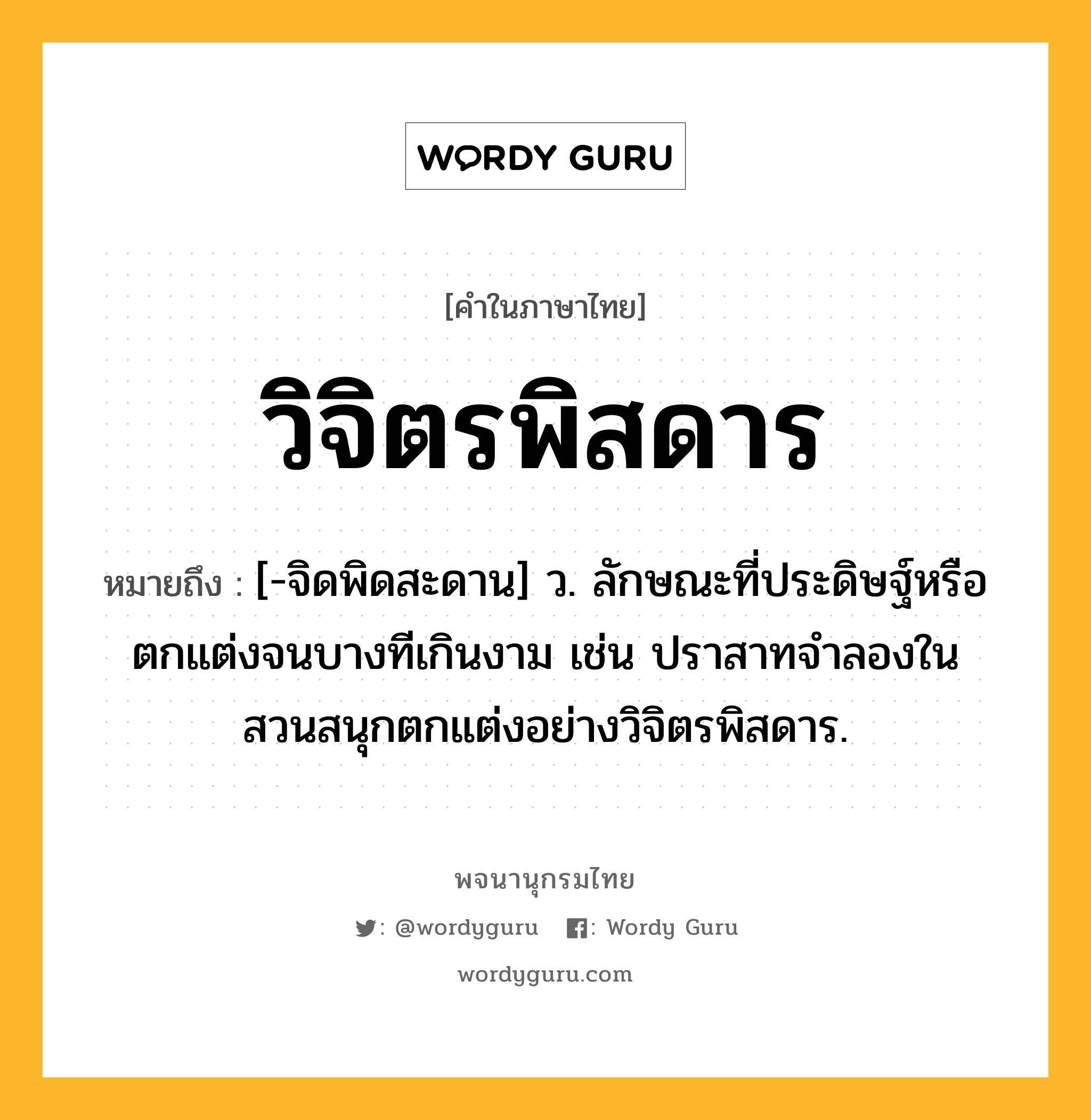 วิจิตรพิสดาร หมายถึงอะไร?, คำในภาษาไทย วิจิตรพิสดาร หมายถึง [-จิดพิดสะดาน] ว. ลักษณะที่ประดิษฐ์หรือตกแต่งจนบางทีเกินงาม เช่น ปราสาทจำลองในสวนสนุกตกแต่งอย่างวิจิตรพิสดาร.